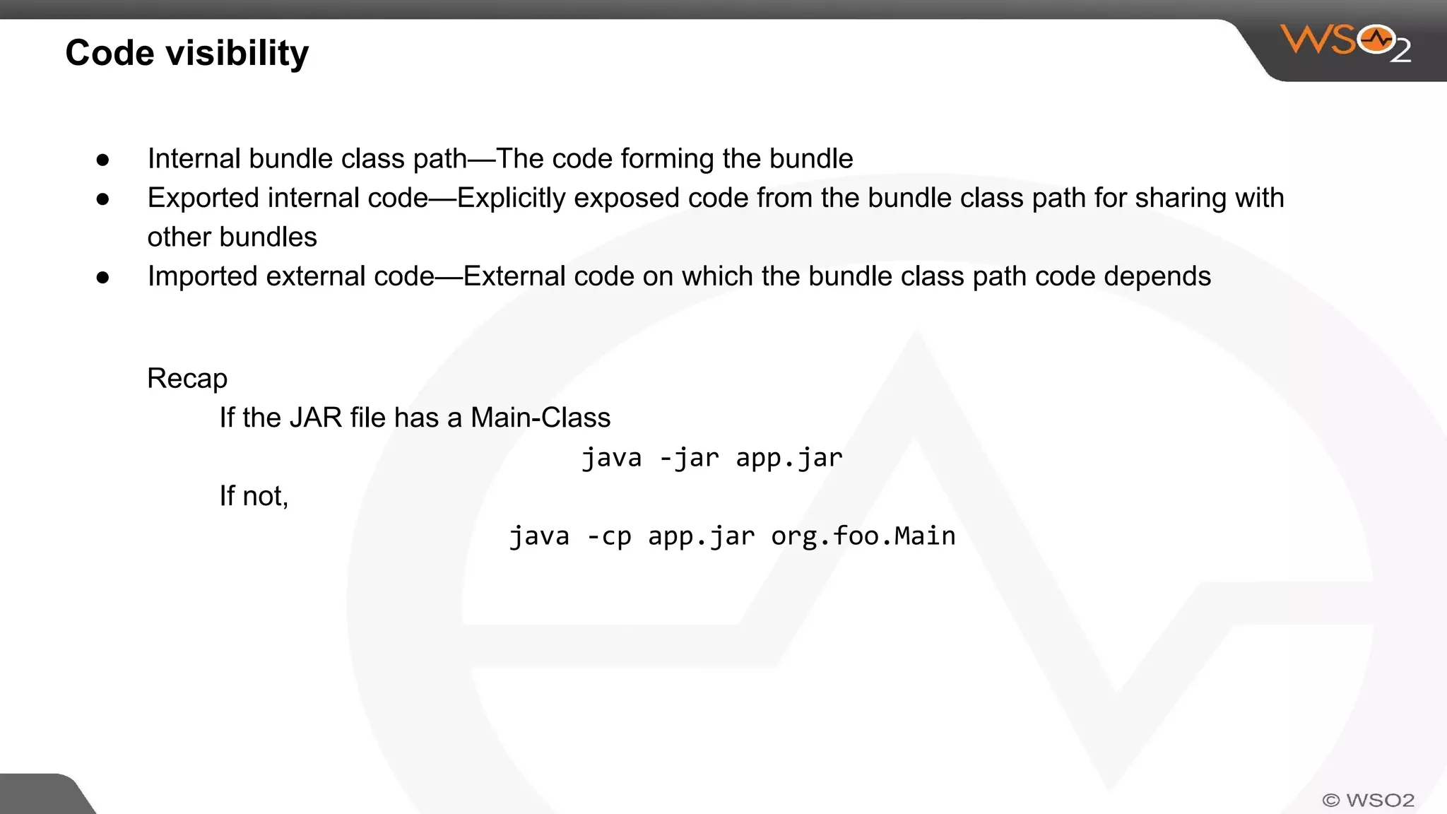 Code visibility
● Internal bundle class path—The code forming the bundle
● Exported internal code—Explicitly exposed code from the bundle class path for sharing with
other bundles
● Imported external code—External code on which the bundle class path code depends
Recap
If the JAR file has a Main-Class
java -jar app.jar
If not,
java -cp app.jar org.foo.Main
 