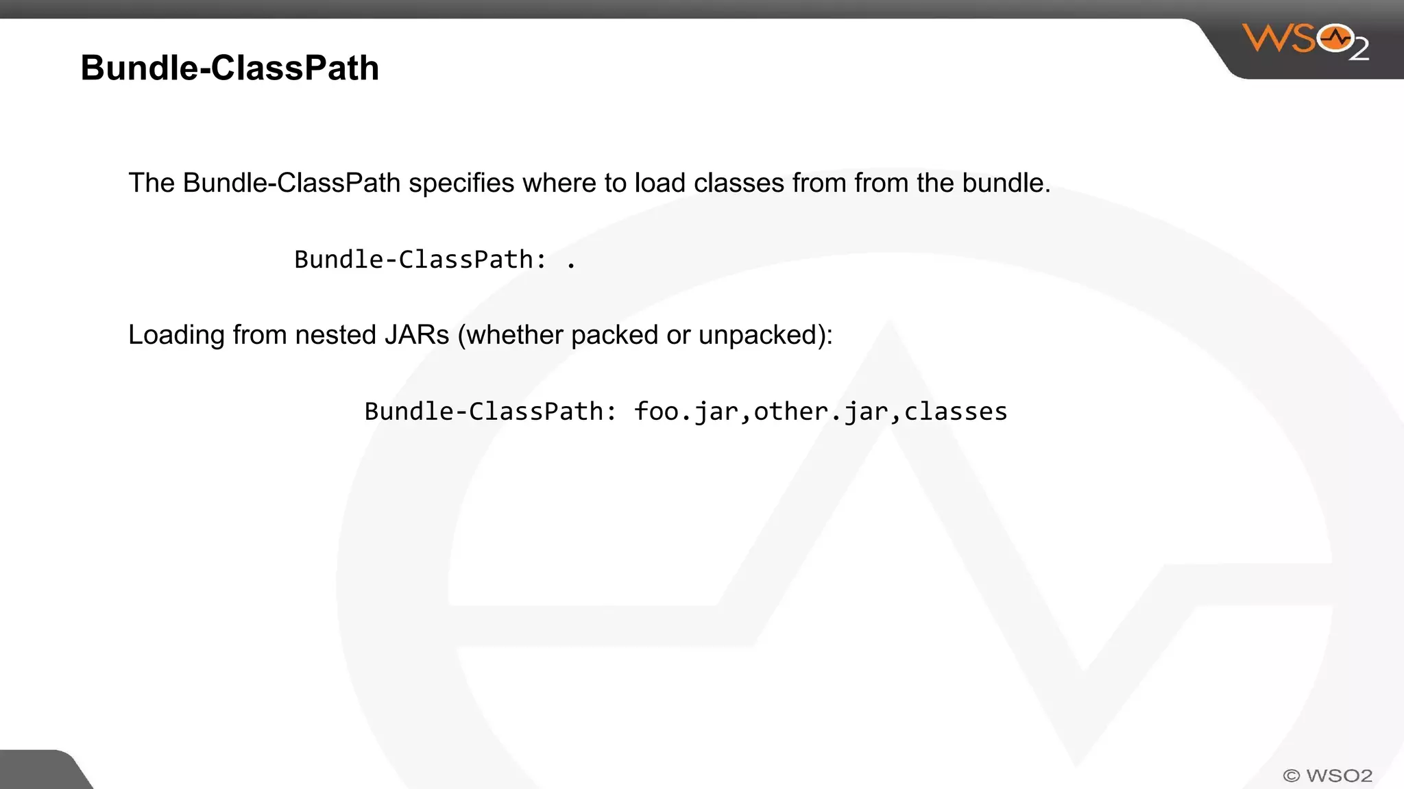 Bundle-ClassPath
The Bundle-ClassPath specifies where to load classes from from the bundle.
Bundle-ClassPath: .
Loading from nested JARs (whether packed or unpacked):
Bundle-ClassPath: foo.jar,other.jar,classes
 