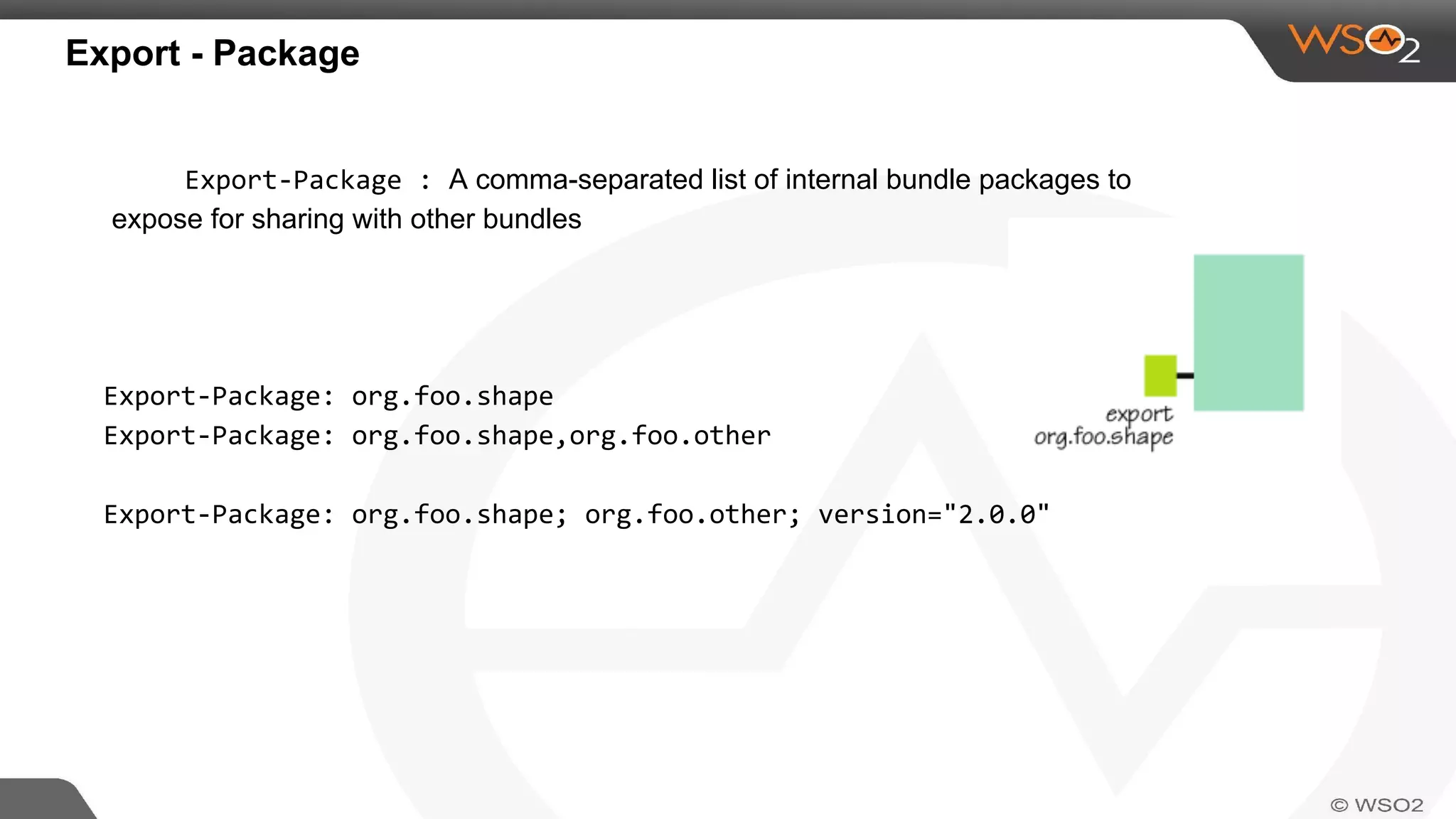 Export - Package
Export-Package : A comma-separated list of internal bundle packages to
expose for sharing with other bundles
Export-Package: org.foo.shape
Export-Package: org.foo.shape,org.foo.other
Export-Package: org.foo.shape; org.foo.other; version="2.0.0"
 