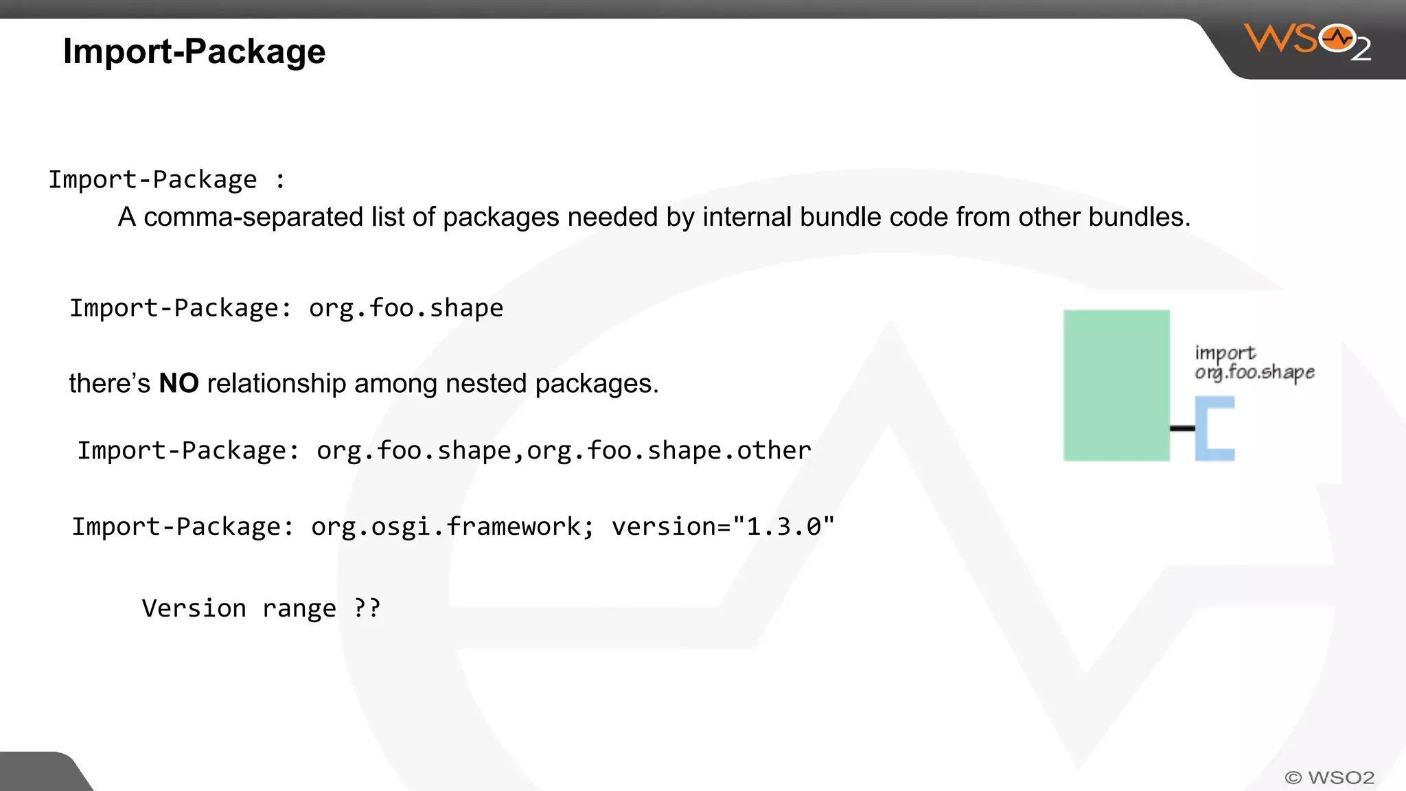 Import-Package
Import-Package :
A comma-separated list of packages needed by internal bundle code from other bundles.
Import-Package: org.foo.shape
there’s NO relationship among nested packages.
Import-Package: org.foo.shape,org.foo.shape.other
Import-Package: org.osgi.framework; version="1.3.0"
Version range ??
 