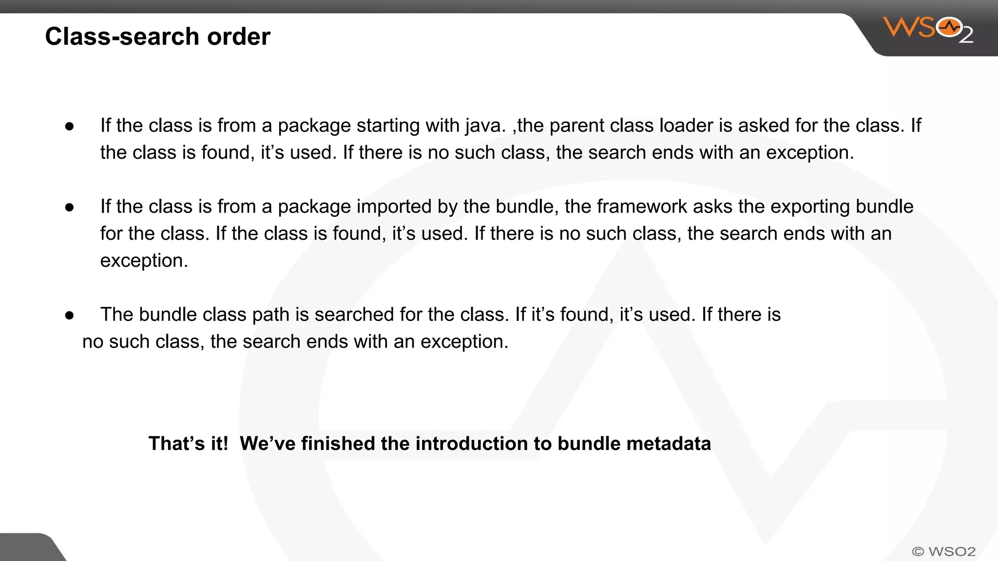 Class-search order
● If the class is from a package starting with java. ,the parent class loader is asked for the class. If
the class is found, it’s used. If there is no such class, the search ends with an exception.
● If the class is from a package imported by the bundle, the framework asks the exporting bundle
for the class. If the class is found, it’s used. If there is no such class, the search ends with an
exception.
● The bundle class path is searched for the class. If it’s found, it’s used. If there is
no such class, the search ends with an exception.
That’s it! We’ve finished the introduction to bundle metadata
 