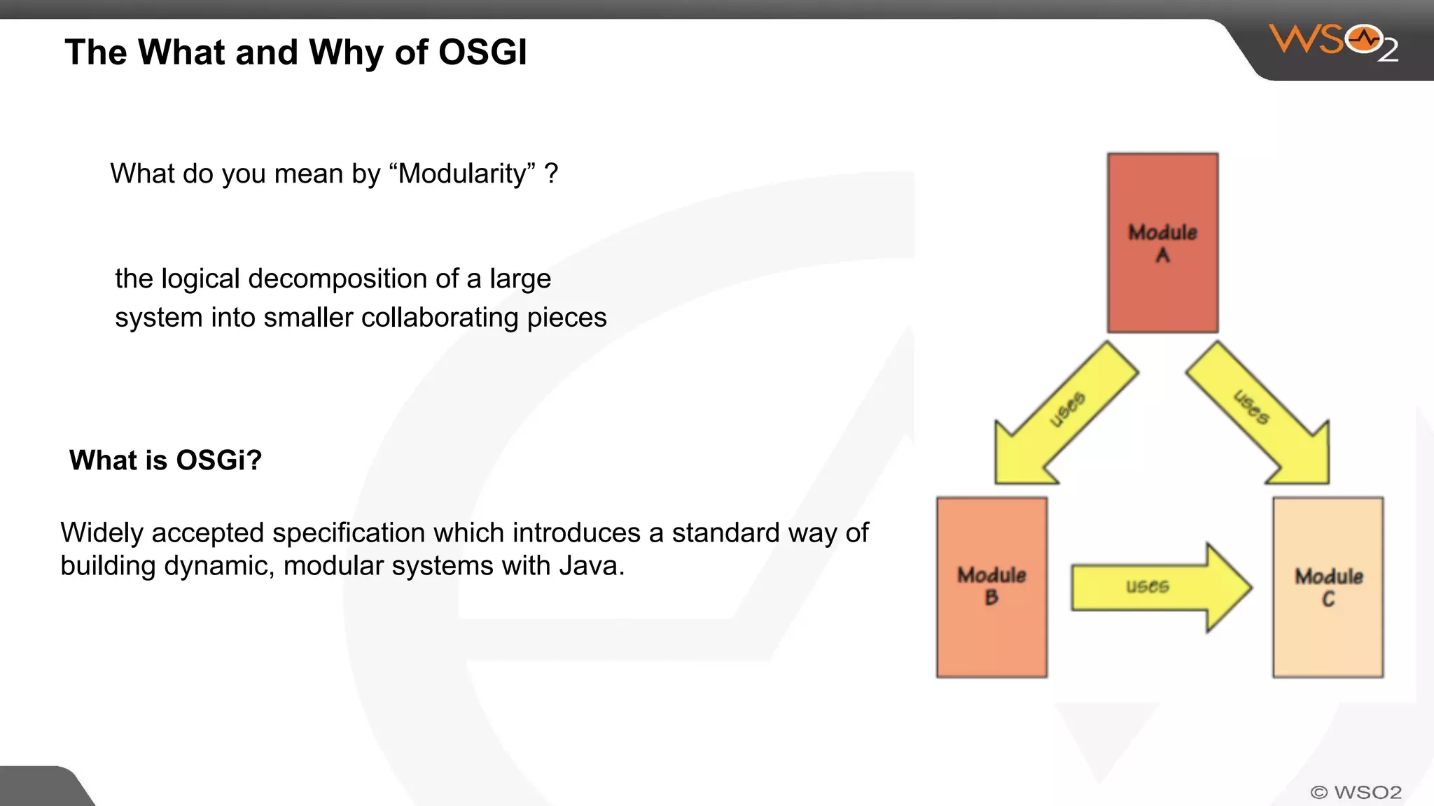 The What and Why of OSGI
What do you mean by “Modularity” ?
the logical decomposition of a large
system into smaller collaborating pieces
Widely accepted specification which introduces a standard way of
building dynamic, modular systems with Java.
What is OSGi?
 