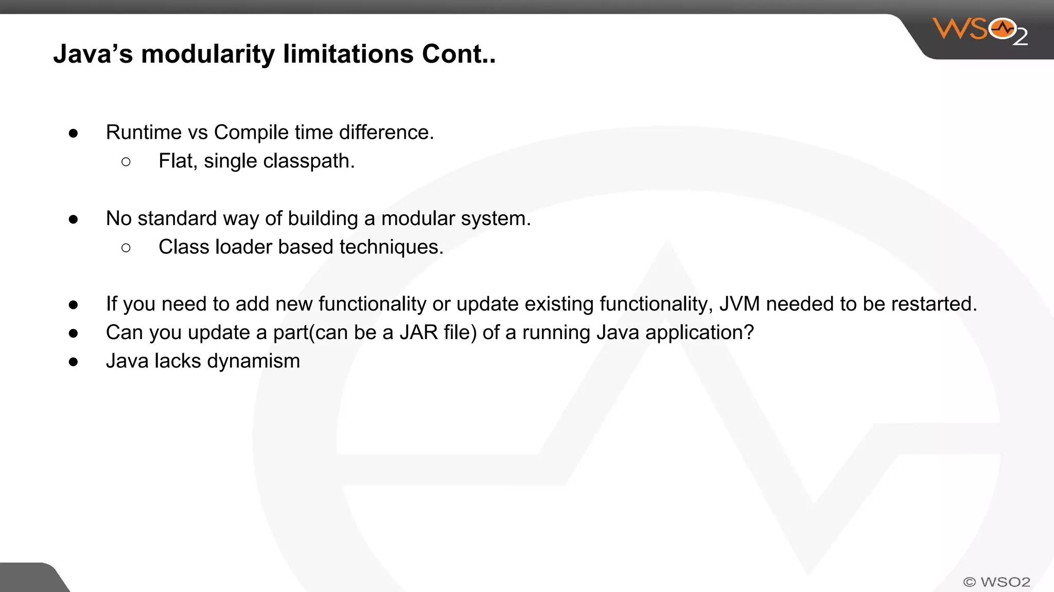 ● Runtime vs Compile time difference.
○ Flat, single classpath.
Java’s modularity limitations Cont..
● No standard way of building a modular system.
○ Class loader based techniques.
● If you need to add new functionality or update existing functionality, JVM needed to be restarted.
● Can you update a part(can be a JAR file) of a running Java application?
● Java lacks dynamism
 