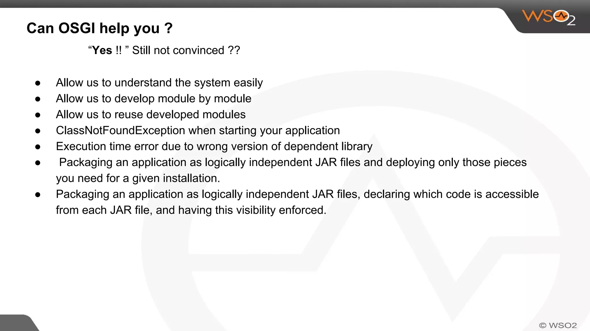 Can OSGI help you ?
● Allow us to understand the system easily
● Allow us to develop module by module
● Allow us to reuse developed modules
● ClassNotFoundException when starting your application
● Execution time error due to wrong version of dependent library
● Packaging an application as logically independent JAR files and deploying only those pieces
you need for a given installation.
● Packaging an application as logically independent JAR files, declaring which code is accessible
from each JAR file, and having this visibility enforced.
“Yes !! ” Still not convinced ??
 