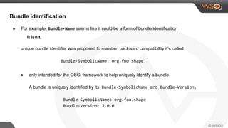 Bundle identification
● For example, Bundle-Name seems like it could be a form of bundle identification
It isn’t.
unique bundle identifier was proposed to maintain backward compatibility it’s called
Bundle-SymbolicName: org.foo.shape
● only intended for the OSGi framework to help uniquely identify a bundle.
A bundle is uniquely identified by its Bundle-SymbolicName and Bundle-Version.
Bundle-SymbolicName: org.foo.shape
Bundle-Version: 2.0.0
 