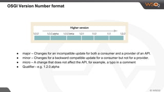 OSGI Version Number format
● major – Changes for an incompatible update for both a consumer and a provider of an API.
● minor – Changes for a backward compatible update for a consumer but not for a provider.
● micro – A change that does not affect the API, for example, a typo in a comment
● Qualifier - e.g. 1.2.0.alpha
 