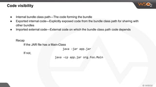 Code visibility
● Internal bundle class path—The code forming the bundle
● Exported internal code—Explicitly exposed code from the bundle class path for sharing with
other bundles
● Imported external code—External code on which the bundle class path code depends
Recap
If the JAR file has a Main-Class
java -jar app.jar
If not,
java -cp app.jar org.foo.Main
 