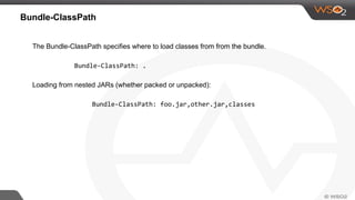 Bundle-ClassPath
The Bundle-ClassPath specifies where to load classes from from the bundle.
Bundle-ClassPath: .
Loading from nested JARs (whether packed or unpacked):
Bundle-ClassPath: foo.jar,other.jar,classes
 