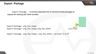 Export - Package
Export-Package : A comma-separated list of internal bundle packages to
expose for sharing with other bundles
Export-Package: org.foo.shape
Export-Package: org.foo.shape,org.foo.other
Export-Package: org.foo.shape; org.foo.other; version="2.0.0"
 