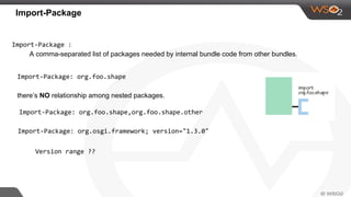 Import-Package
Import-Package :
A comma-separated list of packages needed by internal bundle code from other bundles.
Import-Package: org.foo.shape
there’s NO relationship among nested packages.
Import-Package: org.foo.shape,org.foo.shape.other
Import-Package: org.osgi.framework; version="1.3.0"
Version range ??
 