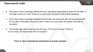 Class-search order
● If the class is from a package starting with java. ,the parent class loader is asked for the class. If
the class is found, it’s used. If there is no such class, the search ends with an exception.
● If the class is from a package imported by the bundle, the framework asks the exporting bundle
for the class. If the class is found, it’s used. If there is no such class, the search ends with an
exception.
● The bundle class path is searched for the class. If it’s found, it’s used. If there is
no such class, the search ends with an exception.
That’s it! We’ve finished the introduction to bundle metadata
 