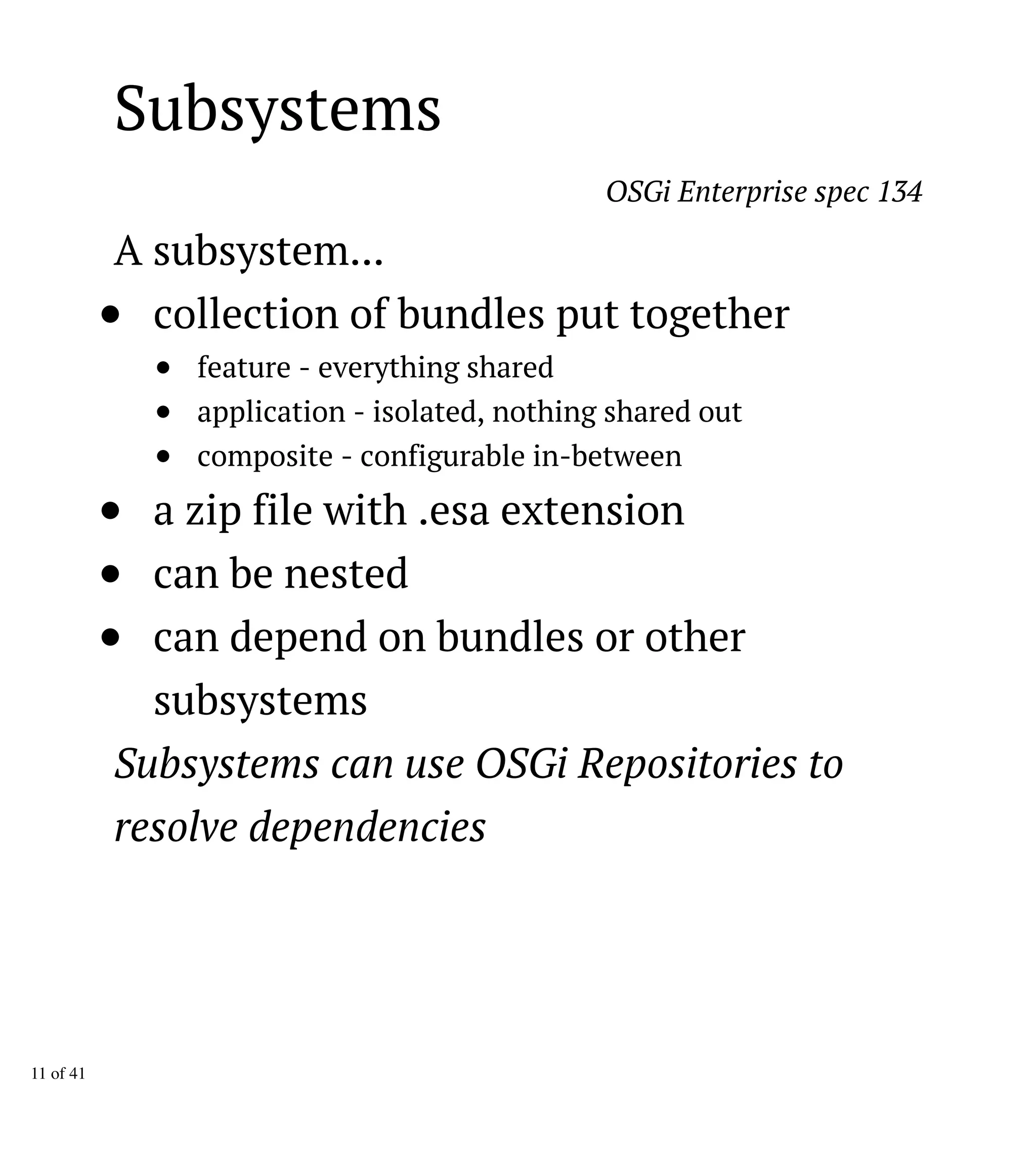 Subsystems
OSGi Enterprise spec 134
A subsystem...
collection of bundles put together
feature - everything shared
application - isolated, nothing shared out
composite - configurable in-between
a zip file with .esa extension
can be nested
can depend on bundles or other
subsystems
Subsystems can use OSGi Repositories to
resolve dependencies
11 of 41
 