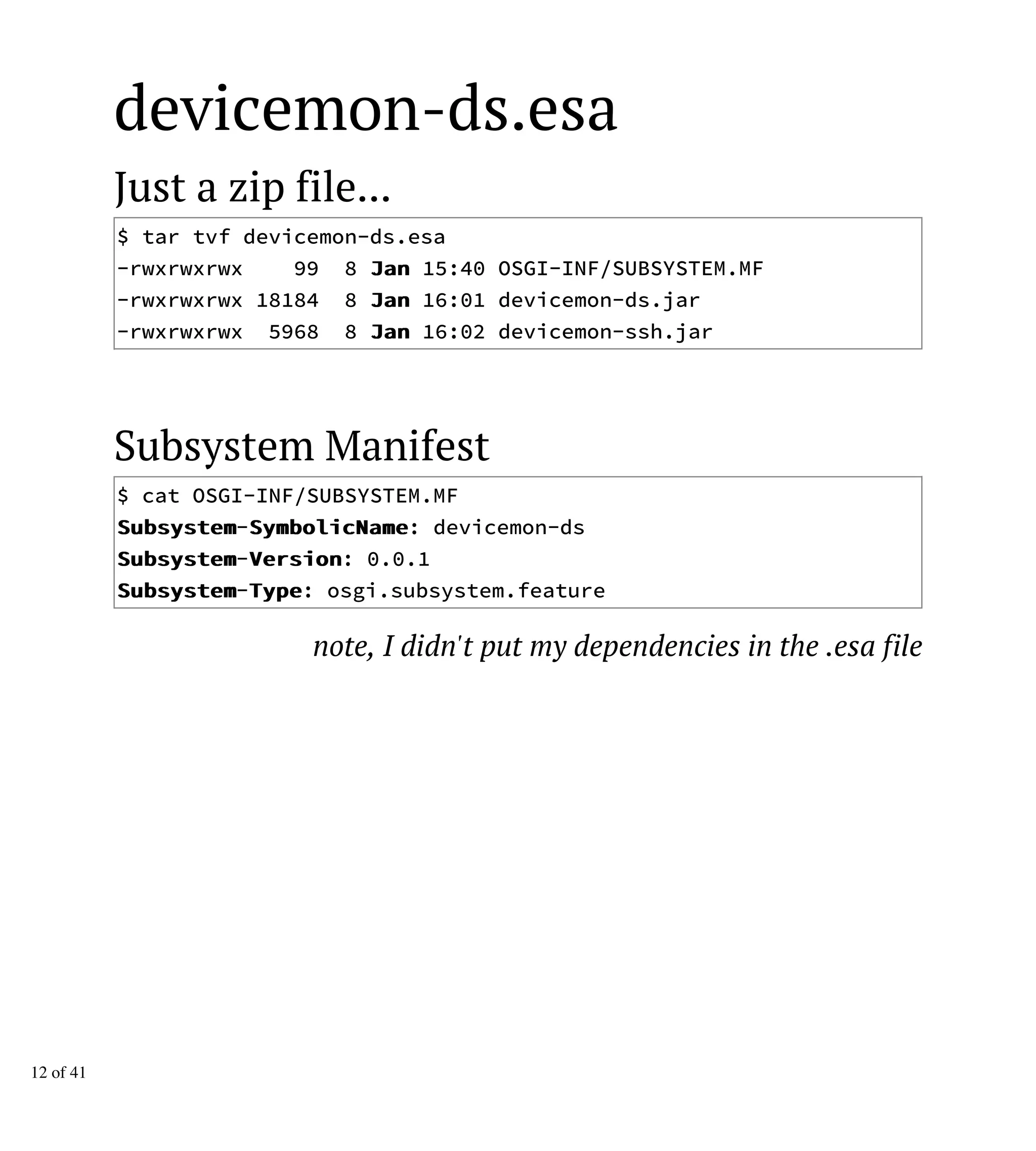 devicemon-ds.esa
Just a zip file...
$ tar tvf devicemon-ds.esa
-rwxrwxrwx 99 8 JJaann 15:40 OSGI-INF/SUBSYSTEM.MF
-rwxrwxrwx 18184 8 JJaann 16:01 devicemon-ds.jar
-rwxrwxrwx 5968 8 JJaann 16:02 devicemon-ssh.jar
Subsystem Manifest
$ cat OSGI-INF/SUBSYSTEM.MF
SSuubbssyysstteemm-SSyymmbboolliiccNNaammee: devicemon-ds
SSuubbssyysstteemm-VVeerrssiioonn: 0.0.1
SSuubbssyysstteemm-TTyyppee: osgi.subsystem.feature
note, I didn't put my dependencies in the .esa file
12 of 41
 
