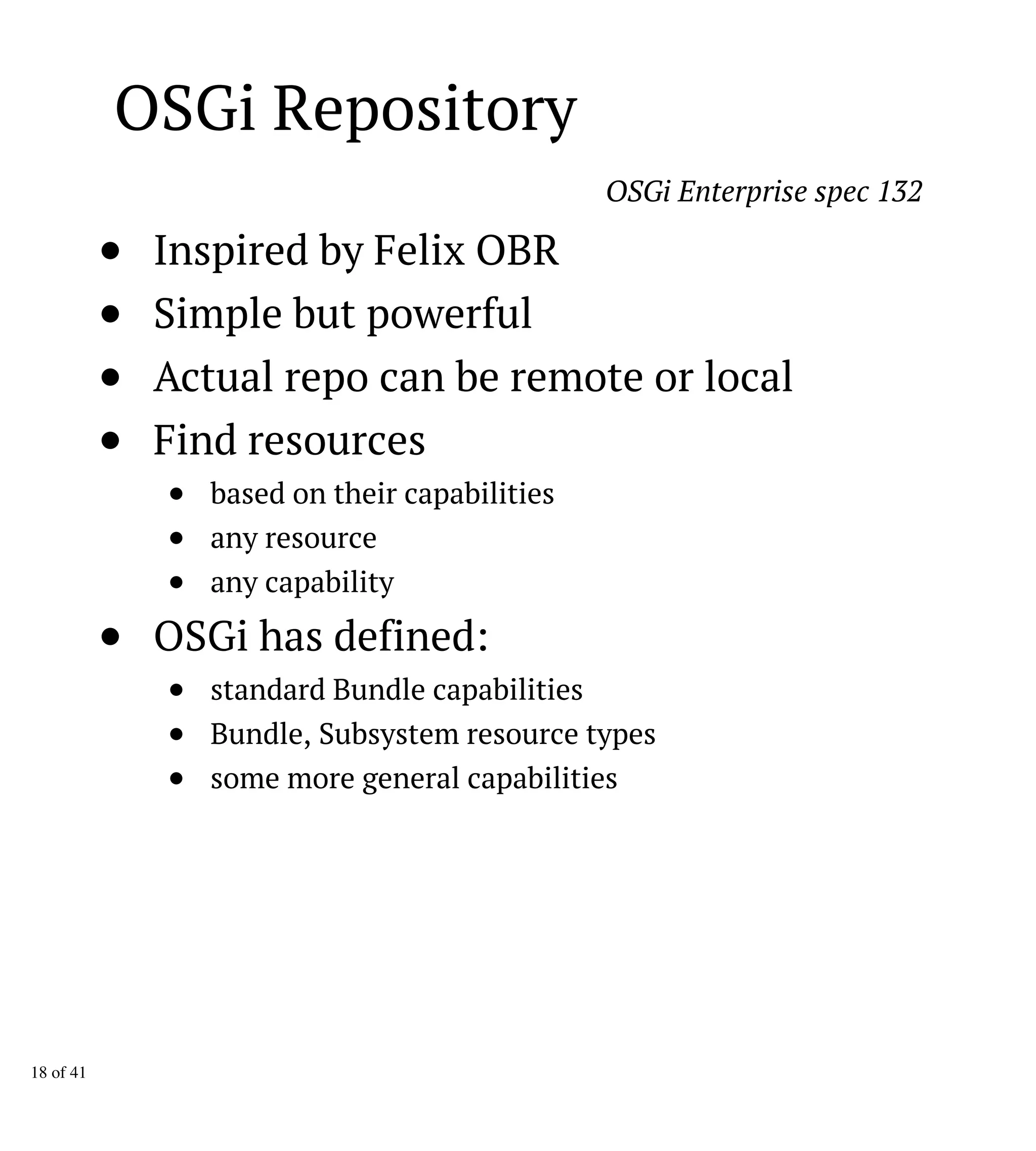 OSGi Repository
OSGi Enterprise spec 132
Inspired by Felix OBR
Simple but powerful
Actual repo can be remote or local
Find resources
based on their capabilities
any resource
any capability
OSGi has defined:
standard Bundle capabilities
Bundle, Subsystem resource types
some more general capabilities
18 of 41
 