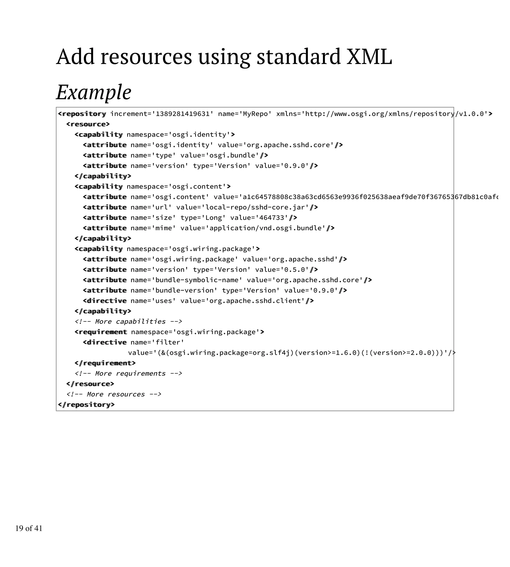 Add resources using standard XML
Example
<<rreeppoossiittoorryy increment='1389281419631' name='MyRepo' xmlns='http://www.osgi.org/xmlns/repository/v1.0.0'>>
<<rreessoouurrccee>>
<<ccaappaabbiilliittyy namespace='osgi.identity'>>
<<aattttrriibbuuttee name='osgi.identity' value='org.apache.sshd.core'//>>
<<aattttrriibbuuttee name='type' value='osgi.bundle'//>>
<<aattttrriibbuuttee name='version' type='Version' value='0.9.0'//>>
<<//ccaappaabbiilliittyy>>
<<ccaappaabbiilliittyy namespace='osgi.content'>>
<<aattttrriibbuuttee name='osgi.content' value='a1c64578808c38a63cd6563e9936f025638aeaf9de70f36765367db81c0afc38'
<<aattttrriibbuuttee name='url' value='local-repo/sshd-core.jar'//>>
<<aattttrriibbuuttee name='size' type='Long' value='464733'//>>
<<aattttrriibbuuttee name='mime' value='application/vnd.osgi.bundle'//>>
<<//ccaappaabbiilliittyy>>
<<ccaappaabbiilliittyy namespace='osgi.wiring.package'>>
<<aattttrriibbuuttee name='osgi.wiring.package' value='org.apache.sshd'//>>
<<aattttrriibbuuttee name='version' type='Version' value='0.5.0'//>>
<<aattttrriibbuuttee name='bundle-symbolic-name' value='org.apache.sshd.core'//>>
<<aattttrriibbuuttee name='bundle-version' type='Version' value='0.9.0'//>>
<<ddiirreeccttiivvee name='uses' value='org.apache.sshd.client'//>>
<<//ccaappaabbiilliittyy>>
<!-- More capabilities -->
<<rreeqquuiirreemmeenntt namespace='osgi.wiring.package'>>
<<ddiirreeccttiivvee name='filter'
value='(&(osgi.wiring.package=org.slf4j)(version>=1.6.0)(!(version>=2.0.0)))'/>
<<//rreeqquuiirreemmeenntt>>
<!-- More requirements -->
<<//rreessoouurrccee>>
<!-- More resources -->
<<//rreeppoossiittoorryy>>
19 of 41
 