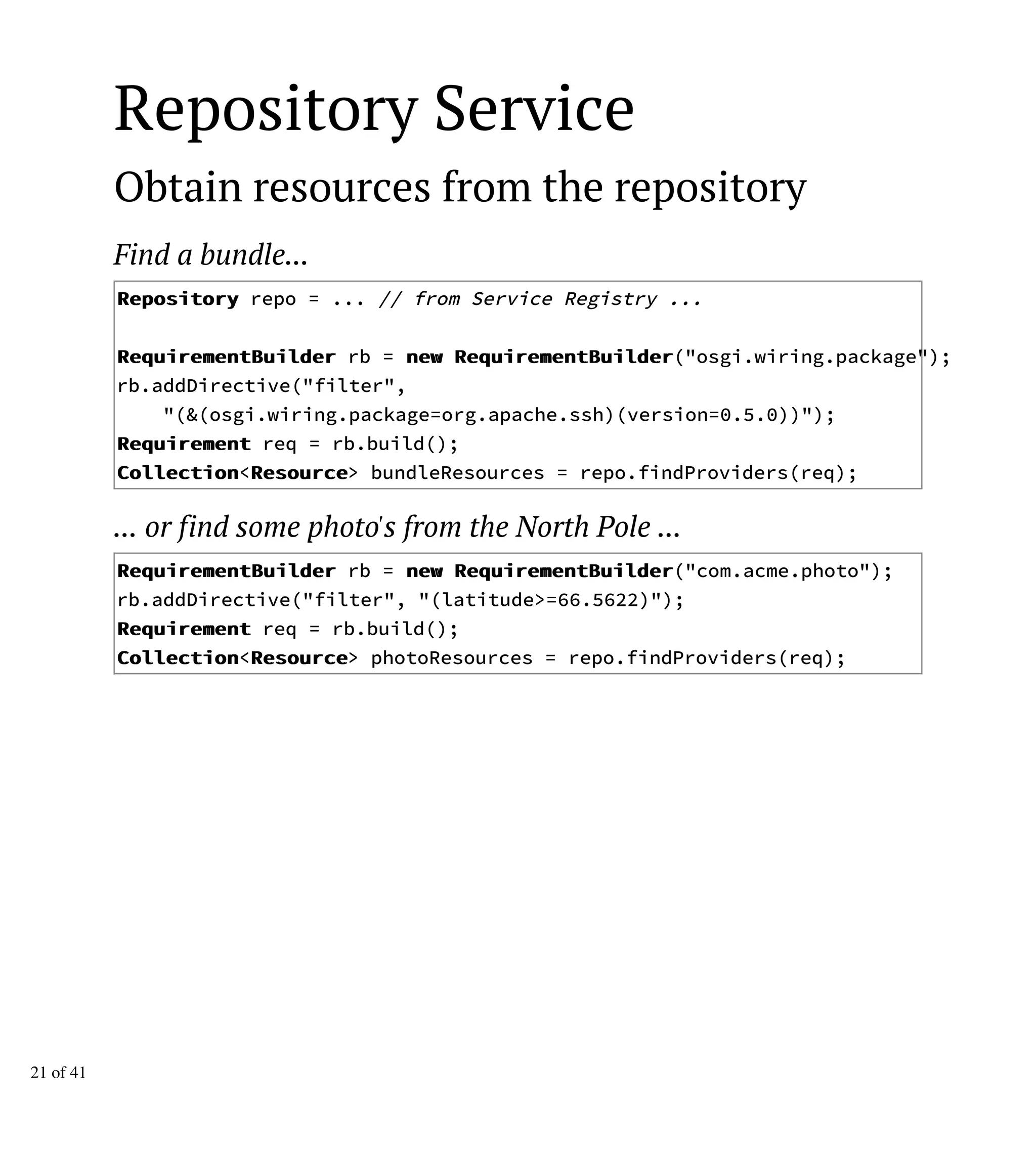 Repository Service
Obtain resources from the repository
Find a bundle...
RReeppoossiittoorryy repo = ... // from Service Registry ...
RReeqquuiirreemmeennttBBuuiillddeerr rb = nneeww RReeqquuiirreemmeennttBBuuiillddeerr("osgi.wiring.package");
rb.addDirective("filter",
"(&(osgi.wiring.package=org.apache.ssh)(version=0.5.0))");
RReeqquuiirreemmeenntt req = rb.build();
CCoolllleeccttiioonn<RReessoouurrccee> bundleResources = repo.findProviders(req);
... or find some photo's from the North Pole ...
RReeqquuiirreemmeennttBBuuiillddeerr rb = nneeww RReeqquuiirreemmeennttBBuuiillddeerr("com.acme.photo");
rb.addDirective("filter", "(latitude>=66.5622)");
RReeqquuiirreemmeenntt req = rb.build();
CCoolllleeccttiioonn<RReessoouurrccee> photoResources = repo.findProviders(req);
21 of 41
 