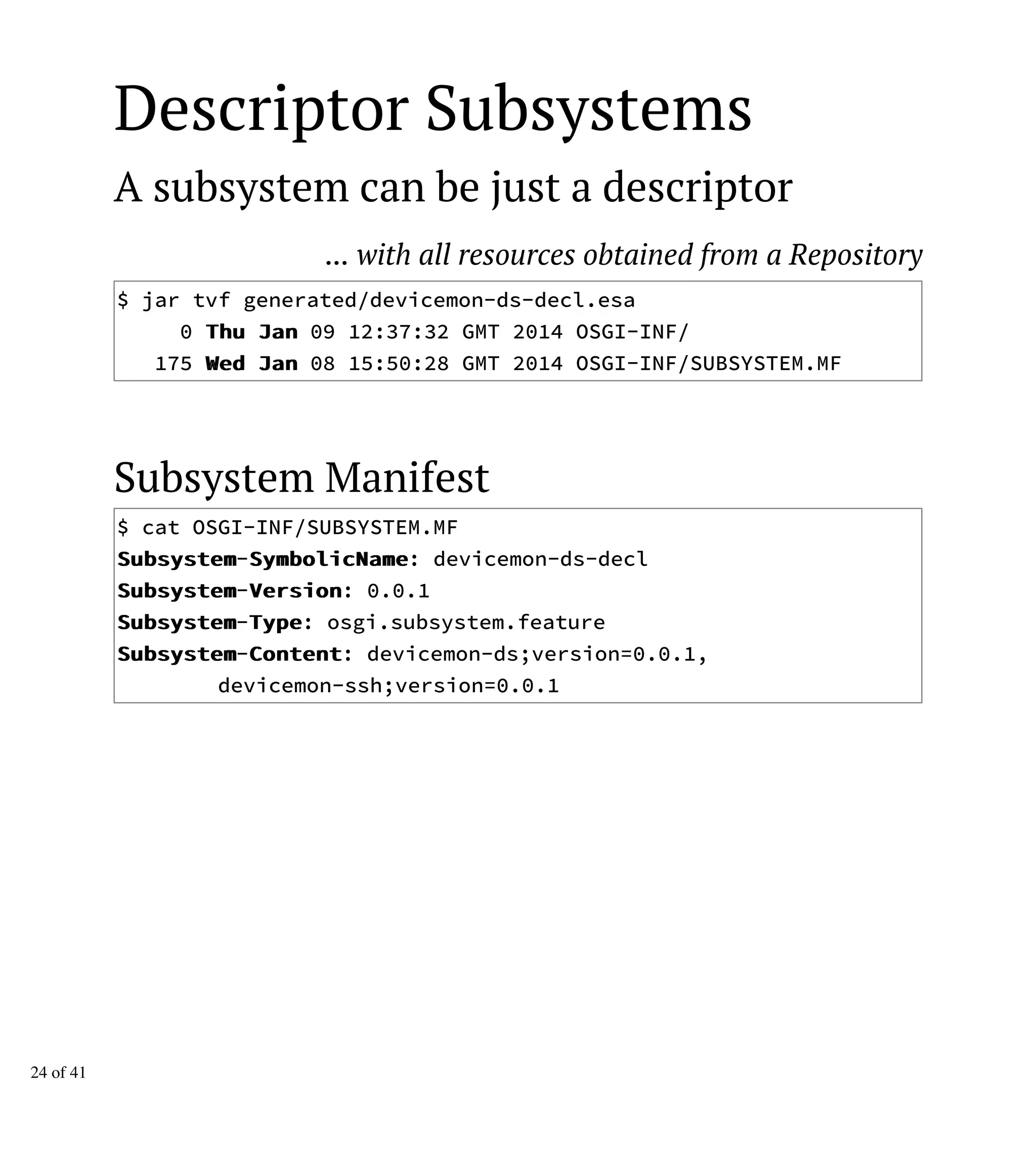 Descriptor Subsystems
A subsystem can be just a descriptor
... with all resources obtained from a Repository
$ jar tvf generated/devicemon-ds-decl.esa
0 TThhuu JJaann 09 12:37:32 GMT 2014 OSGI-INF/
175 WWeedd JJaann 08 15:50:28 GMT 2014 OSGI-INF/SUBSYSTEM.MF
Subsystem Manifest
$ cat OSGI-INF/SUBSYSTEM.MF
SSuubbssyysstteemm-SSyymmbboolliiccNNaammee: devicemon-ds-decl
SSuubbssyysstteemm-VVeerrssiioonn: 0.0.1
SSuubbssyysstteemm-TTyyppee: osgi.subsystem.feature
SSuubbssyysstteemm-CCoonntteenntt: devicemon-ds;version=0.0.1,
devicemon-ssh;version=0.0.1
24 of 41
 