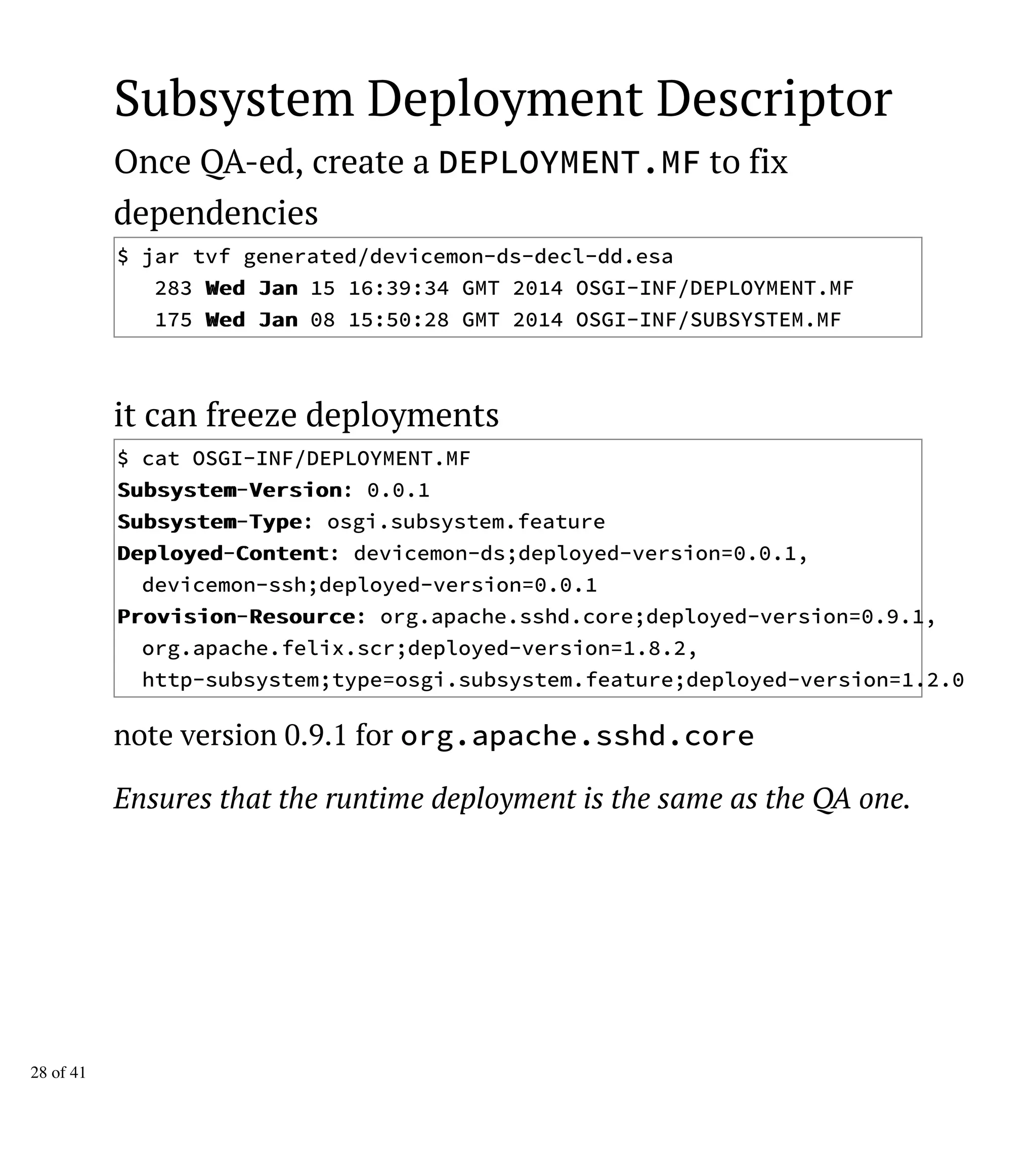 Subsystem Deployment Descriptor
Once QA-ed, create a DEPLOYMENT.MF to fix
dependencies
$ jar tvf generated/devicemon-ds-decl-dd.esa
283 WWeedd JJaann 15 16:39:34 GMT 2014 OSGI-INF/DEPLOYMENT.MF
175 WWeedd JJaann 08 15:50:28 GMT 2014 OSGI-INF/SUBSYSTEM.MF
it can freeze deployments
$ cat OSGI-INF/DEPLOYMENT.MF
SSuubbssyysstteemm-VVeerrssiioonn: 0.0.1
SSuubbssyysstteemm-TTyyppee: osgi.subsystem.feature
DDeeppllooyyeedd-CCoonntteenntt: devicemon-ds;deployed-version=0.0.1,
devicemon-ssh;deployed-version=0.0.1
PPrroovviissiioonn-RReessoouurrccee: org.apache.sshd.core;deployed-version=0.9.1,
org.apache.felix.scr;deployed-version=1.8.2,
http-subsystem;type=osgi.subsystem.feature;deployed-version=1.2.0
note version 0.9.1 for org.apache.sshd.core
Ensures that the runtime deployment is the same as the QA one.
28 of 41
 