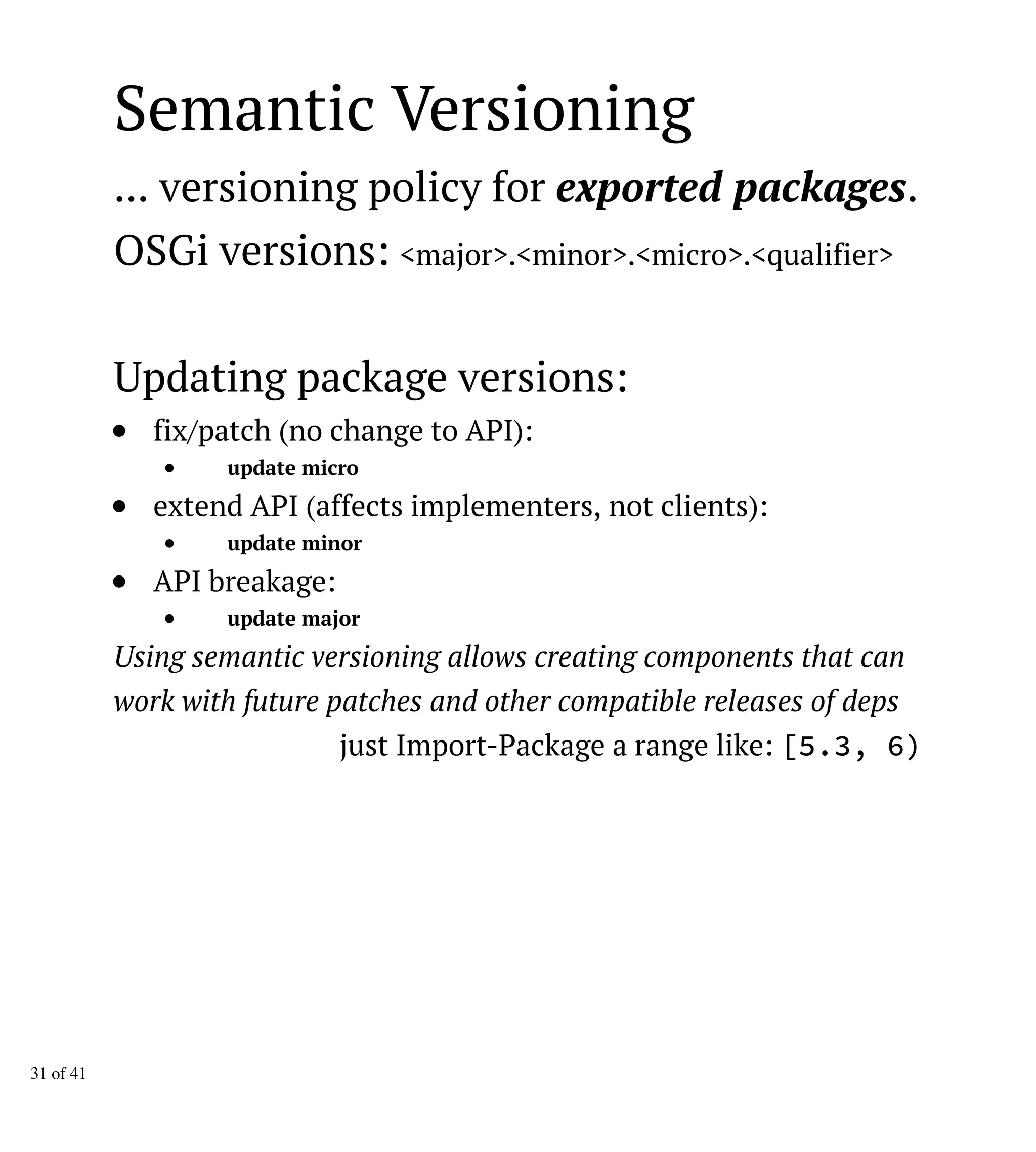 Semantic Versioning
... versioning policy for exported packages.
OSGi versions: <major>.<minor>.<micro>.<qualifier>
Updating package versions:
fix/patch (no change to API):
update micro
extend API (affects implementers, not clients):
update minor
API breakage:
update major
Using semantic versioning allows creating components that can
work with future patches and other compatible releases of deps
just Import-Package a range like: [5.3, 6)
31 of 41
 