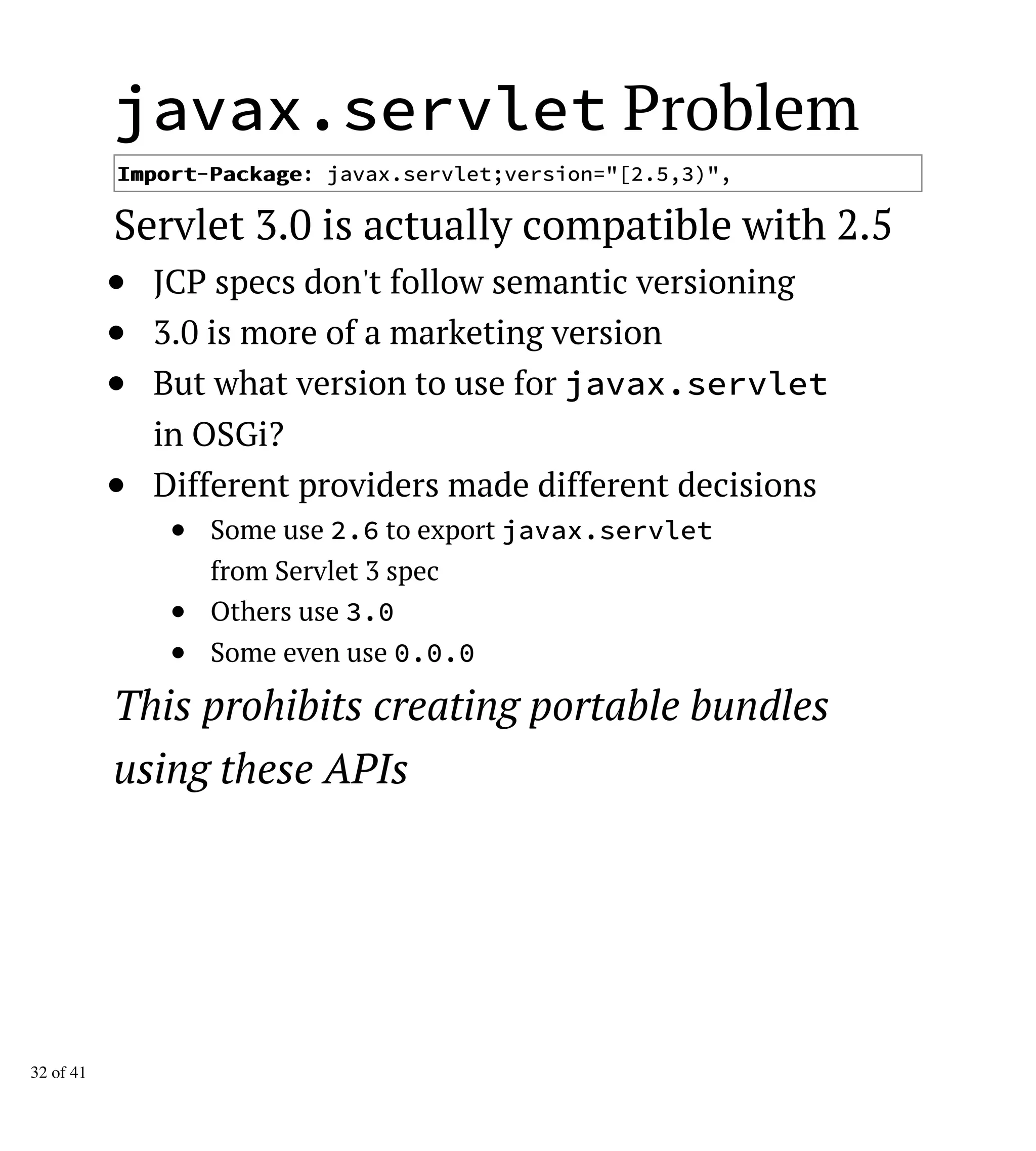 javax.servlet Problem
IImmppoorrtt-PPaacckkaaggee: javax.servlet;version="[2.5,3)",
Servlet 3.0 is actually compatible with 2.5
JCP specs don't follow semantic versioning
3.0 is more of a marketing version
But what version to use for javax.servlet
in OSGi?
Different providers made different decisions
Some use 2.6 to export javax.servlet
from Servlet 3 spec
Others use 3.0
Some even use 0.0.0
This prohibits creating portable bundles
using these APIs
32 of 41
 