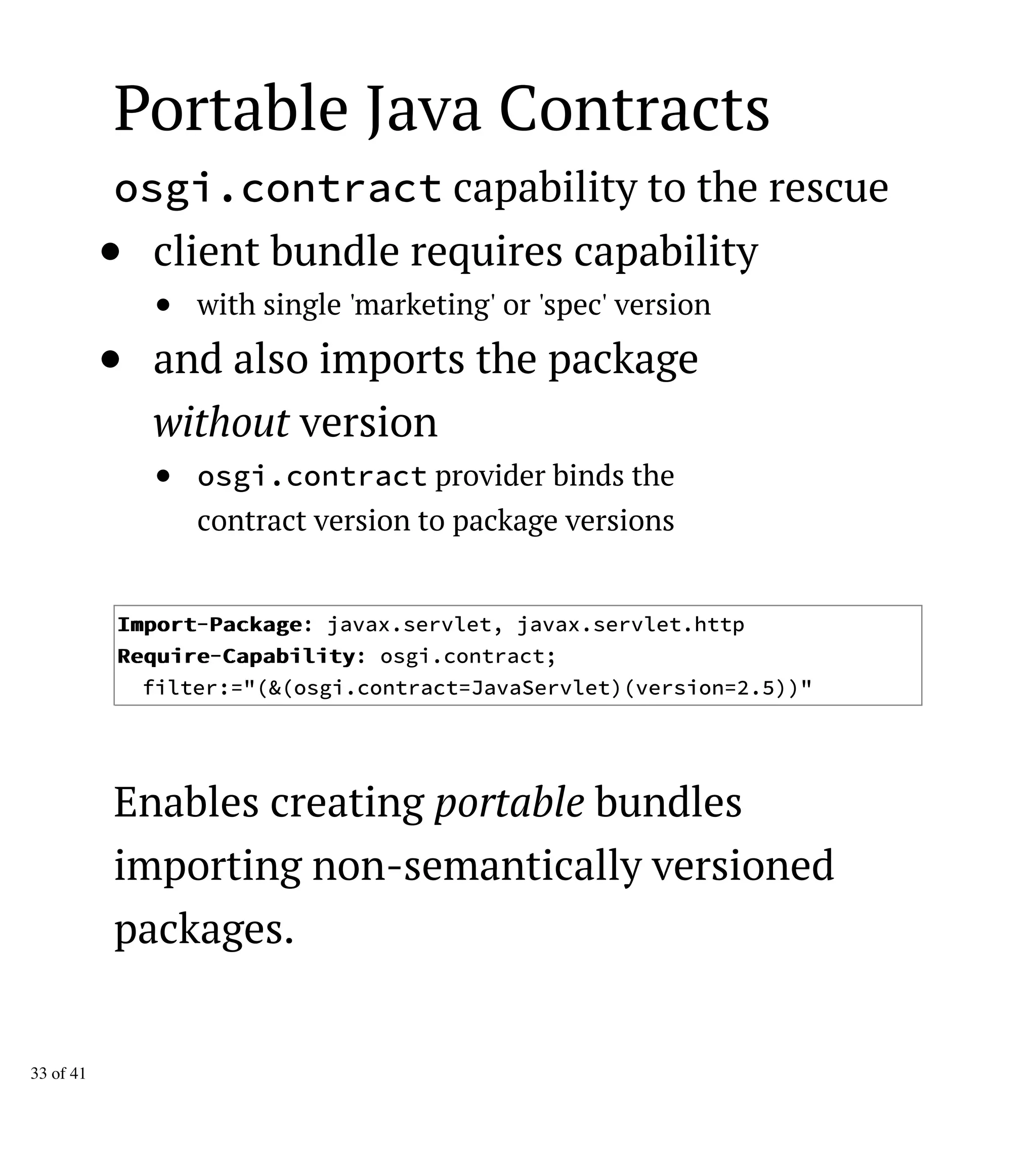 Portable Java Contracts
osgi.contract capability to the rescue
client bundle requires capability
with single 'marketing' or 'spec' version
and also imports the package
without version
osgi.contract provider binds the
contract version to package versions
IImmppoorrtt-PPaacckkaaggee: javax.servlet, javax.servlet.http
RReeqquuiirree-CCaappaabbiilliittyy: osgi.contract;
filter:="(&(osgi.contract=JavaServlet)(version=2.5))"
Enables creating portable bundles
importing non-semantically versioned
packages.
33 of 41
 