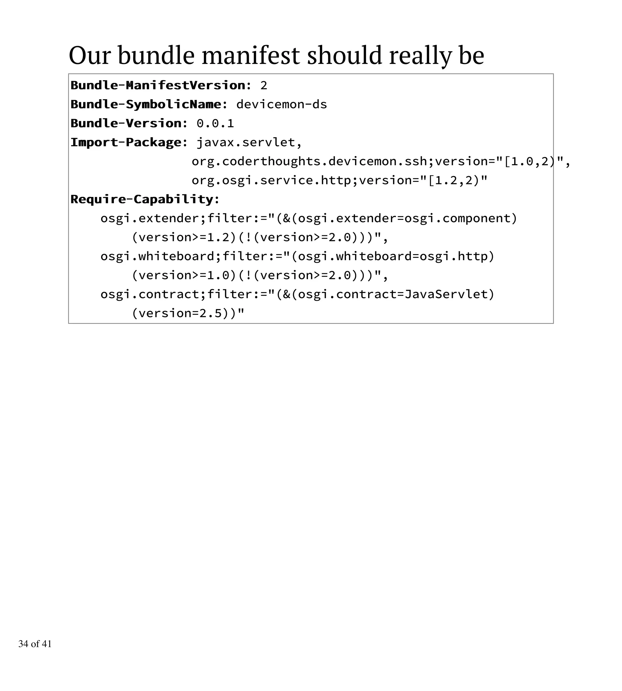 Our bundle manifest should really be
BBuunnddllee-MMaanniiffeessttVVeerrssiioonn: 2
BBuunnddllee-SSyymmbboolliiccNNaammee: devicemon-ds
BBuunnddllee-VVeerrssiioonn: 0.0.1
IImmppoorrtt-PPaacckkaaggee: javax.servlet,
org.coderthoughts.devicemon.ssh;version="[1.0,2)",
org.osgi.service.http;version="[1.2,2)"
RReeqquuiirree-CCaappaabbiilliittyy:
osgi.extender;filter:="(&(osgi.extender=osgi.component)
(version>=1.2)(!(version>=2.0)))",
osgi.whiteboard;filter:="(osgi.whiteboard=osgi.http)
(version>=1.0)(!(version>=2.0)))",
osgi.contract;filter:="(&(osgi.contract=JavaServlet)
(version=2.5))"
34 of 41
 
