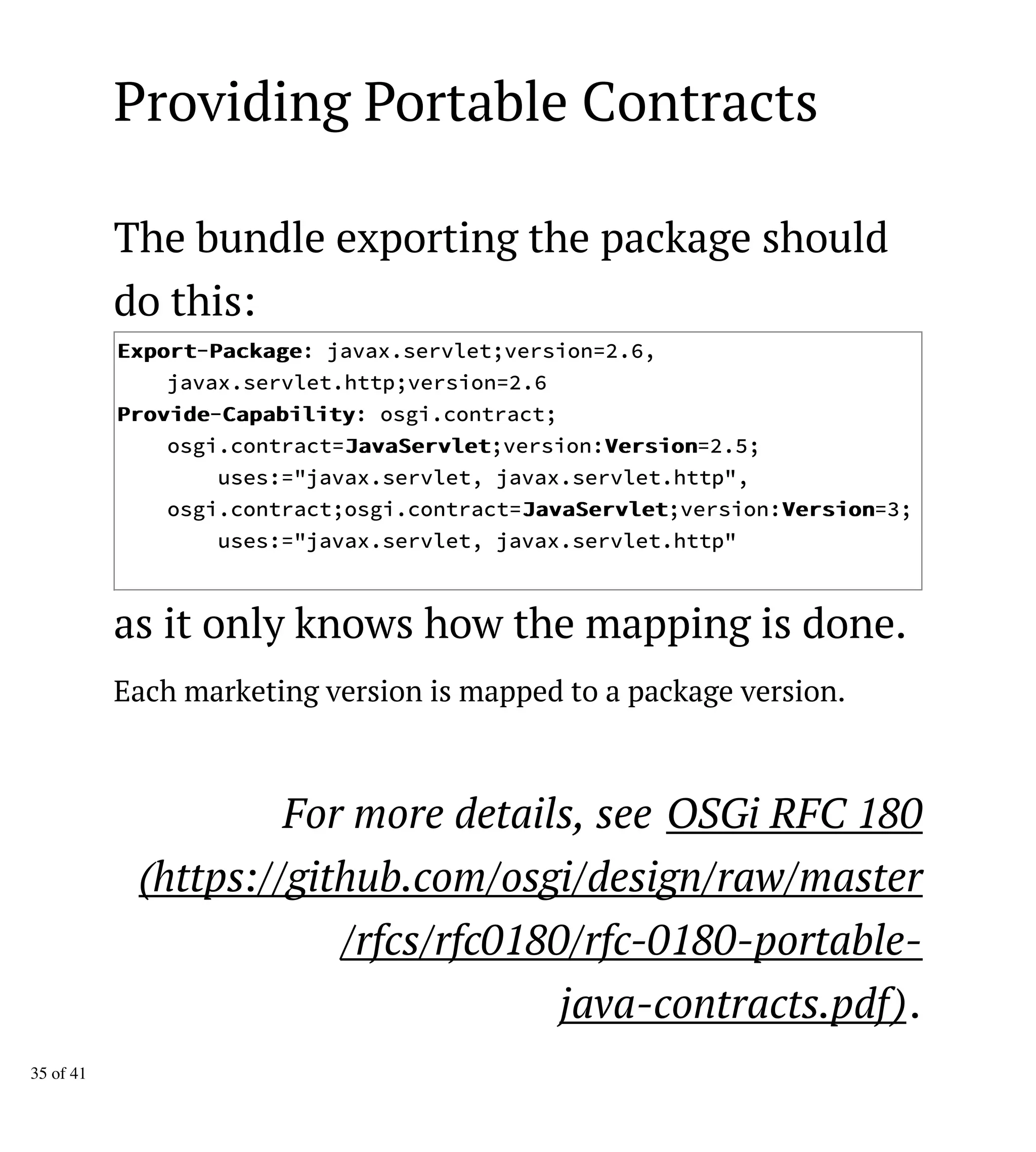 Providing Portable Contracts
The bundle exporting the package should
do this:
EExxppoorrtt-PPaacckkaaggee: javax.servlet;version=2.6,
javax.servlet.http;version=2.6
PPrroovviiddee-CCaappaabbiilliittyy: osgi.contract;
osgi.contract=JJaavvaaSSeerrvvlleett;version:VVeerrssiioonn=2.5;
uses:="javax.servlet, javax.servlet.http",
osgi.contract;osgi.contract=JJaavvaaSSeerrvvlleett;version:VVeerrssiioonn=3;
uses:="javax.servlet, javax.servlet.http"
as it only knows how the mapping is done.
Each marketing version is mapped to a package version.
For more details, see OSGi RFC 180
(https://github.com/osgi/design/raw/master
/rfcs/rfc0180/rfc-0180-portable-
java-contracts.pdf).
35 of 41
 