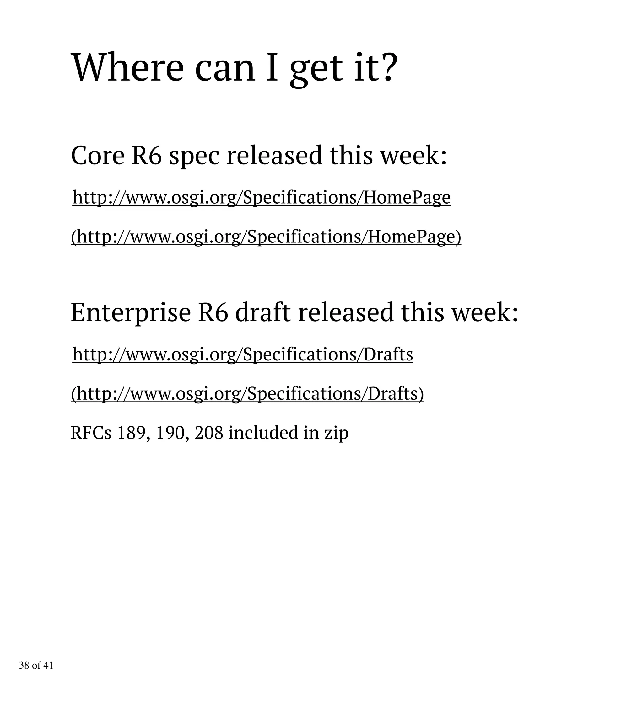 Where can I get it?
Core R6 spec released this week:
http://www.osgi.org/Specifications/HomePage
(http://www.osgi.org/Specifications/HomePage)
Enterprise R6 draft released this week:
http://www.osgi.org/Specifications/Drafts
(http://www.osgi.org/Specifications/Drafts)
RFCs 189, 190, 208 included in zip
38 of 41
 