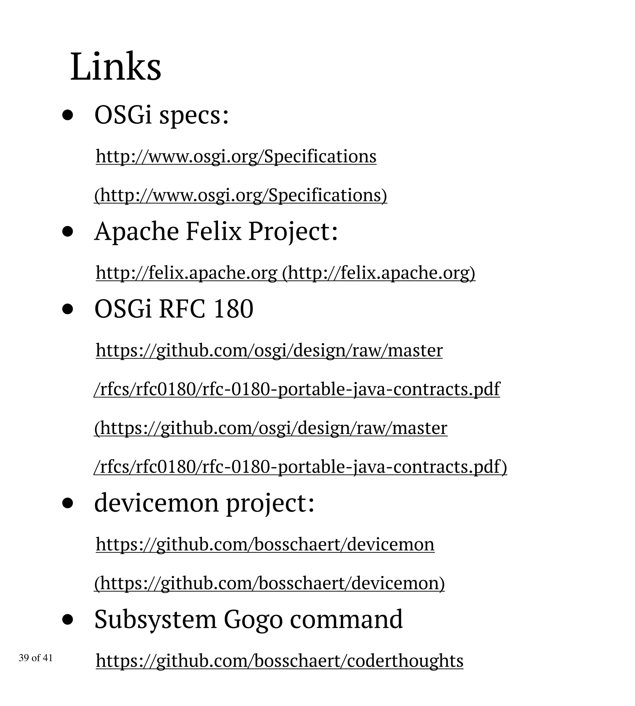 Links
OSGi specs:
http://www.osgi.org/Specifications
(http://www.osgi.org/Specifications)
Apache Felix Project:
http://felix.apache.org (http://felix.apache.org)
OSGi RFC 180
https://github.com/osgi/design/raw/master
/rfcs/rfc0180/rfc-0180-portable-java-contracts.pdf
(https://github.com/osgi/design/raw/master
/rfcs/rfc0180/rfc-0180-portable-java-contracts.pdf)
devicemon project:
https://github.com/bosschaert/devicemon
(https://github.com/bosschaert/devicemon)
Subsystem Gogo command
https://github.com/bosschaert/coderthoughts39 of 41
 