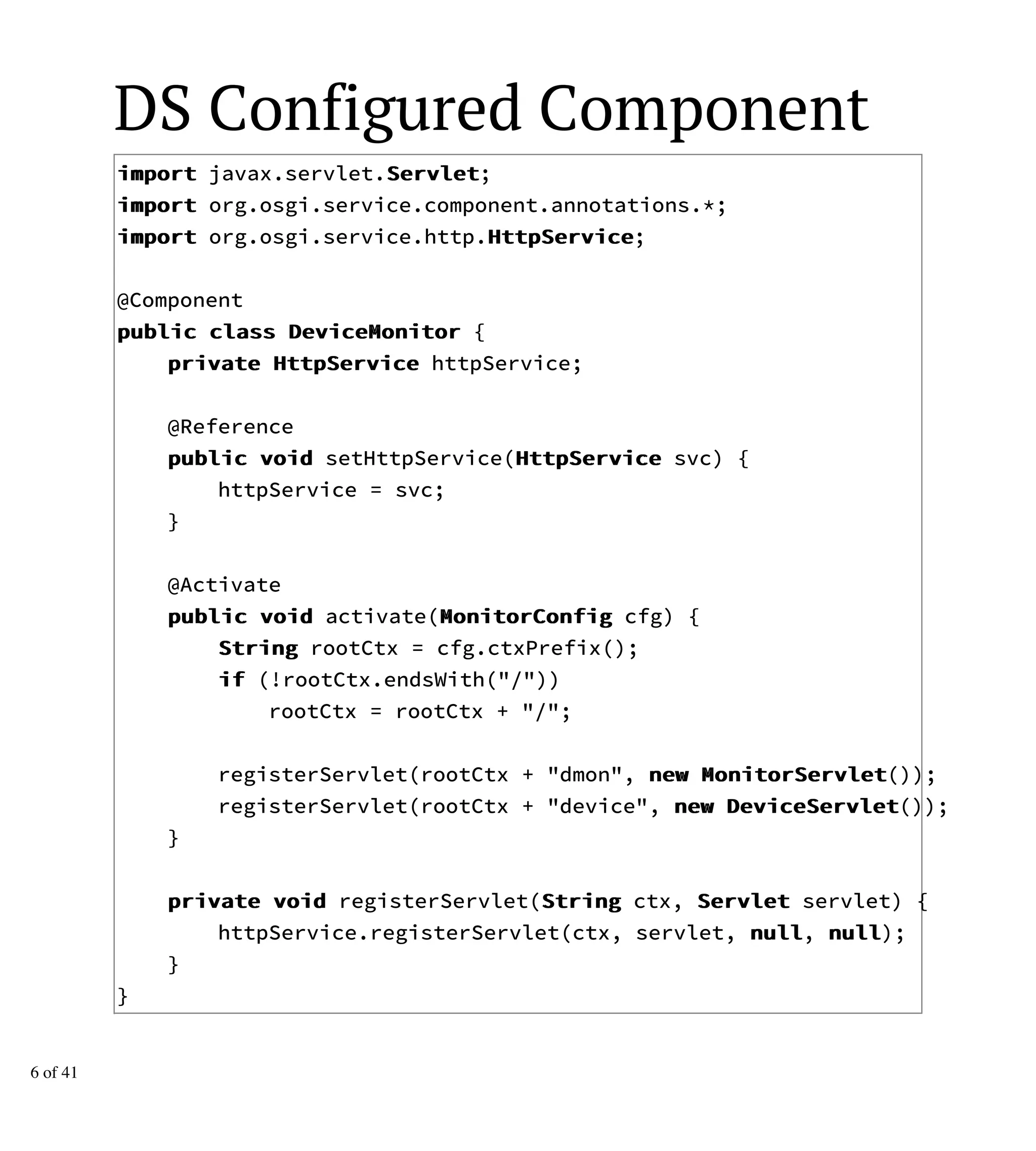 DS Configured Component
iimmppoorrtt javax.servlet.SSeerrvvlleett;
iimmppoorrtt org.osgi.service.component.annotations.*;
iimmppoorrtt org.osgi.service.http.HHttttppSSeerrvviiccee;
@Component
ppuubblliicc ccllaassss DDeevviicceeMMoonniittoorr {
pprriivvaattee HHttttppSSeerrvviiccee httpService;
@Reference
ppuubblliicc vvooiidd setHttpService(HHttttppSSeerrvviiccee svc) {
httpService = svc;
}
@Activate
ppuubblliicc vvooiidd activate(MMoonniittoorrCCoonnffiigg cfg) {
SSttrriinngg rootCtx = cfg.ctxPrefix();
iiff (!rootCtx.endsWith("/"))
rootCtx = rootCtx + "/";
registerServlet(rootCtx + "dmon", nneeww MMoonniittoorrSSeerrvvlleett());
registerServlet(rootCtx + "device", nneeww DDeevviicceeSSeerrvvlleett());
}
pprriivvaattee vvooiidd registerServlet(SSttrriinngg ctx, SSeerrvvlleett servlet) {
httpService.registerServlet(ctx, servlet, nnuullll, nnuullll);
}
}
6 of 41
 