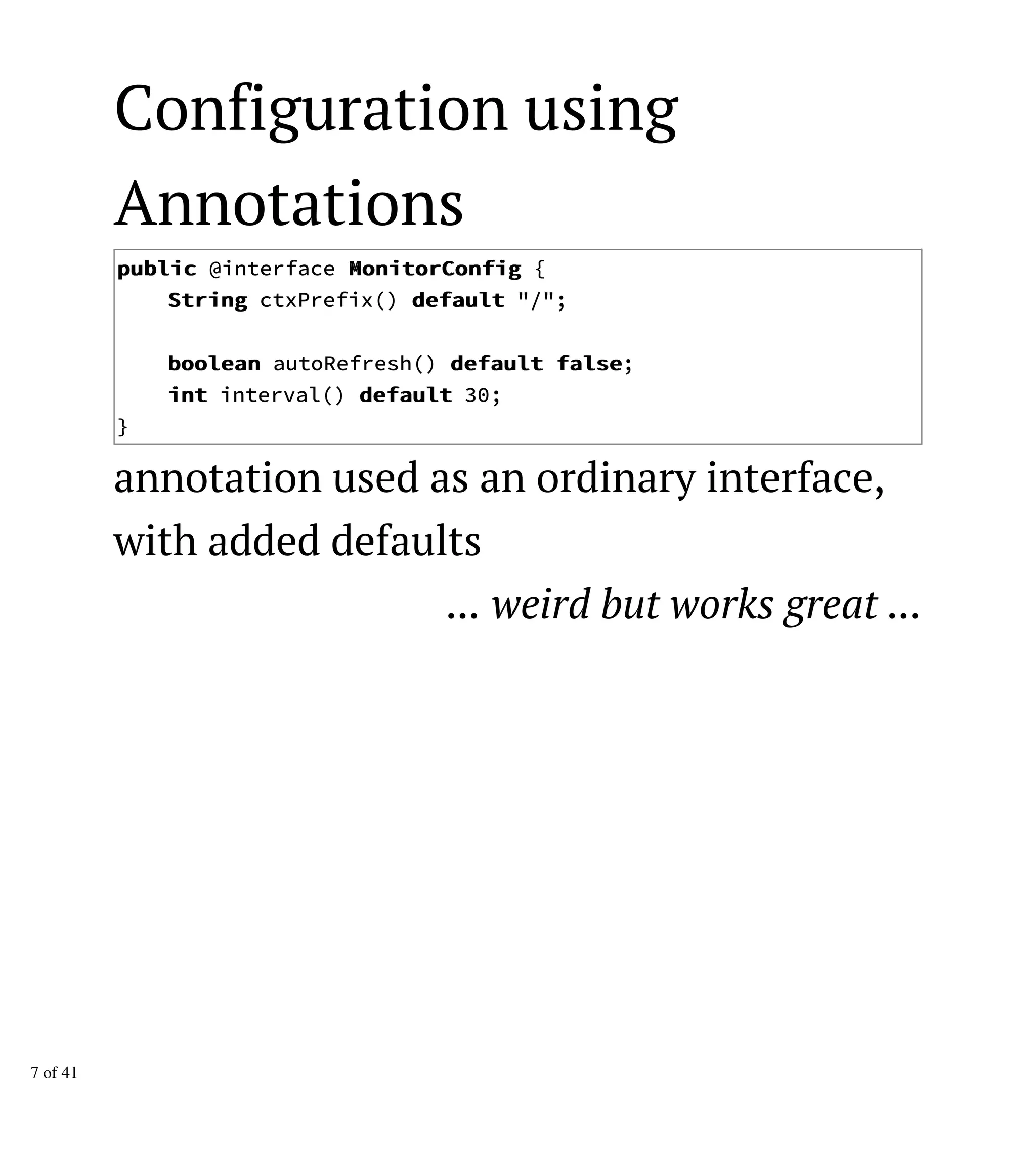 Configuration using
Annotations
ppuubblliicc @interface MMoonniittoorrCCoonnffiigg {
SSttrriinngg ctxPrefix() ddeeffaauulltt "/";
bboooolleeaann autoRefresh() ddeeffaauulltt ffaallssee;
iinntt interval() ddeeffaauulltt 30;
}
annotation used as an ordinary interface,
with added defaults
... weird but works great ...
7 of 41
 
