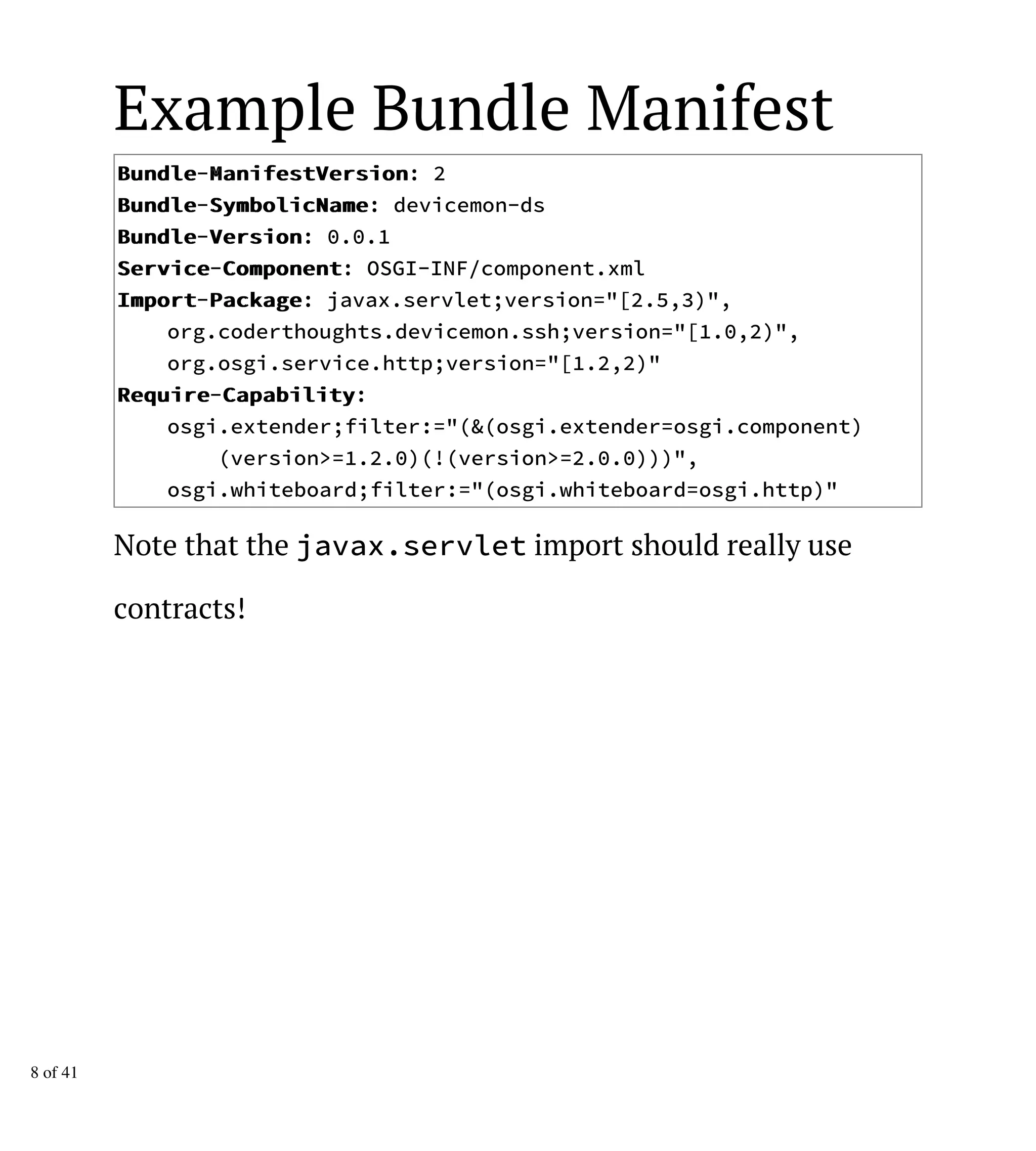 Example Bundle Manifest
BBuunnddllee-MMaanniiffeessttVVeerrssiioonn: 2
BBuunnddllee-SSyymmbboolliiccNNaammee: devicemon-ds
BBuunnddllee-VVeerrssiioonn: 0.0.1
SSeerrvviiccee-CCoommppoonneenntt: OSGI-INF/component.xml
IImmppoorrtt-PPaacckkaaggee: javax.servlet;version="[2.5,3)",
org.coderthoughts.devicemon.ssh;version="[1.0,2)",
org.osgi.service.http;version="[1.2,2)"
RReeqquuiirree-CCaappaabbiilliittyy:
osgi.extender;filter:="(&(osgi.extender=osgi.component)
(version>=1.2.0)(!(version>=2.0.0)))",
osgi.whiteboard;filter:="(osgi.whiteboard=osgi.http)"
Note that the javax.servlet import should really use
contracts!
8 of 41
 