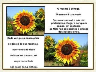 O mesmo é comigo.

                                      O mesmo é com você.

                                    Deus é nosso sol, e nós não
                                  poderíamos chegar a ser quem
                                       somos, em essência,
                                 se Nele não colocarmos a direção
                                         dos nossos olhos.

Cada vez que o nosso olhar

se desvia de sua regência,

   incorremos no risco

  de fazer ser o nosso sol

      o que na verdade

  não passa de luz artificial.
 