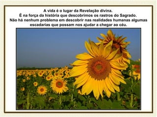 A vida é o lugar da Revelação divina.
    É na força da história que descobrimos os rastros do Sagrado.
Não há nenhum problema em descobrir nas realidades humanas algumas
          escadarias que possam nos ajudar a chegar ao céu.
 
