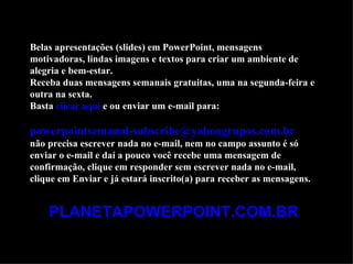 Belas apresentações (slides) em PowerPoint, mensagens
motivadoras, lindas imagens e textos para criar um ambiente de
alegria e bem-estar.
Receba duas mensagens semanais gratuitas, uma na segunda-feira e
outra na sexta.
Basta clicar aqui e ou enviar um e-mail para:

powerpointsemanal-subscribe@yahoogrupos.com.br
não precisa escrever nada no e-mail, nem no campo assunto é só
enviar o e-mail e daí a pouco você recebe uma mensagem de
confirmação, clique em responder sem escrever nada no e-mail,
clique em Enviar e já estará inscrito(a) para receber as mensagens.


    PLANETAPOWERPOINT.COM.BR
 