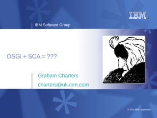 IBM Software Group




OSGi + SCA = ???


         Graham Charters
         charters@uk.ibm.com



                               © 2010 IBM Corporation
 