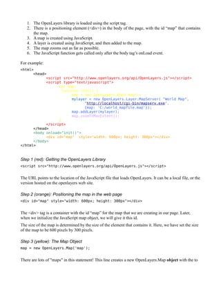 1. The OpenLayers library is loaded using the script tag.
   2. There is a positioning element (<div>) in the body of the page, with the id “map” that contains
      the map.
   3. A map is created using JavaScript.
   4. A layer is created using JavaScript, and then added to the map.
   5. The map zooms out as far as possible.
   6. The JavaScript function gets called only after the body tag’s onLoad event.

For example:
<html>
      <head>
            <script src="http://www.openlayers.org/api/OpenLayers.js"></script>
            <script type="text/javascript">
                  var map;
                   function init() {
                        map = new OpenLayers.Map('map');
                        mylayer = new OpenLayers.Layer.MapServer( "World Map",
                              "http://localhost/cgi-bin/mapserv.exe",
                              {map: 'C:/world_mapfile.map'});
                        map.addLayer(mylayer);
                        map.zoomToMaxExtent();
                  }
            </script>
      </head>
      <body onload="init()">
            <div id="map" style="width: 600px; height: 300px"></div>
      </body>
</html>


Step 1 (red): Getting the OpenLayers Library
<script src="http://www.openlayers.org/api/OpenLayers.js"></script>


The URL points to the location of the JavaScript file that loads OpenLayers. It can be a local file, or the
version hosted on the openlayers web site.

Step 2 (orange): Positioning the map in the web page
<div id="map" style="width: 600px; height: 300px"></div>


The <div> tag is a container with the id “map” for the map that we are creating in our page. Later,
when we initialize the JavaScript map object, we will give it this id.
The size of the map is determined by the size of the element that contains it. Here, we have set the size
of the map to be 600 pixels by 300 pixels.

Step 3 (yellow): The Map Object
map = new OpenLayers.Map('map');


There are lots of "maps" in this statement! This line creates a new OpenLayers.Map object with the to
 