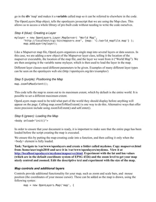 go in the div 'map' and makes it a variable called map so it can be referred to elsewhere in the code.
The OpenLayers.Map object, tells the openlayers javascript that we are using the Map class. This
allows us to access a whole library of pre-built code without needing to write the code ourselves.

Step 4 (blue): Creating a Layer
mylayer = new OpenLayers.Layer.MapServer( "World Map",
      "http://localhost/cgi-bin/mapserv.exe", {map: 'C:/world_mapfile.map'} );
      map.addLayer(mylayer);


Like a Mapserver map file, OpenLayers organizes a single map into several layers or data sources. In
this case, we are adding a new object of the Mapserver layer class, telling it the location of the
mapserver executable, the location of the map file, and the layer we want from it (“World Map”). We
are then assigning it the variable name mylayer, which is then used to load the layer in the map.
Different layer classes need different parameters to be given. Examples of many different layer types
can be seen on the openlayers web site (http://openlayers.org/dev/examples/)

Step 5 (purple): Positioning the Map
map.zoomToMaxExtent();


This code tells the map to zoom out to its maximum extent, which by default is the entire world. It is
possible to set a different maximum extent.
OpenLayers maps need to be told what part of the world they should display before anything will
appear on the page. Calling map.zoomToMaxExtent() is one way to do this. Alternative ways that offer
more precision include using zoomToExtent() and setCenter().

Step 6 (green): Loading the Map
<body onload="init()">


In order to ensure that your document is ready, it is important to make sure that the entire page has been
loaded before the script creating the map is executed.
We ensure this by putting the map-creating code into a function, and then calling it only when the
<body> element is fully loaded.
Task: Navigate to /var/www/openlayers and create a folder called mydemo. Copy mapserver.html
from /home/user/osgis2010 and save it in /var/www/openlayers/mydemo. View it at
http://localhost/openlayers/mydemo/mapserver.html. Experiment with the lat and lon values
(which are in the default coordinate system of EPSG 4326) and the zoom level to get your map
nicely centred and zoomed. Edit the descriptive text and experiment with the size of the map.

Map controls and additional layers
Controls provide additional functionality for your map, such as zoom and scale bars, and mouse
position (the coordinates of your mouse cursor). These can be added as the map is drawn, using the
following syntax:
       map = new OpenLayers.Map('map', {
 