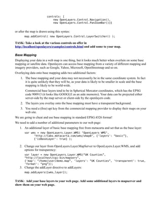 controls: [
                             new OpenLayers.Control.Navigation(),
                             new OpenLayers.Control.PanZoomBar()]}


or after the map is drawn using this syntax:
       map.addControl( new OpenLayers.Control.LayerSwitcher() );

TASK: Take a look at the various controls on offer in
http://localhost/openlayers/examples/controls.html and add some to your map.

Base Mapping
Displaying your data in a web map is one thing, but it looks much better when overlain on some base
mapping or satellite data. Openlayers can access base mapping from a variety of different mapping and
imagery providers, such as Google, Yahoo, Microsoft, OpenStreetmap and so on.
Overlaying data onto base mapping adds two additional factors:
    1. The base mapping and your data may not necessarily be in the same coordinate system. In fact
       it is quite unlikely that they will be, as your data is likely to be smaller in scale and the base
       mapping is likely to be world-wide.
        Commercial base layers tend to be in Spherical Mercator coordinates, which has the EPSG
        code 900913 (it looks like GOOGLE as an aide memoire). Your data can be projected either
        server-side by the map server or client-side by the openlayers code.
    2. The layers you overlay onto the base mapping must have a transparent background.
    3. You need a (free) api key from the commercial mapping provider to display their maps on your
       web site.
We are going to cheat and use base mapping in standard EPSG:4326 format!
We need to add a number of additional parameters to our web page:
   1. An additional layer of basic base mapping free from metacarta and set that as the base layer:
       var wms = new OpenLayers.Layer.WMS( "OpenLayers WMS",
             "http://labs.metacarta.com/wms/vmap0", {'layers': “basic”},
             {'isBaseLayer': true} );

   2. Change our layer from OpenLayers.Layer.MapServer to OpenLayers.Layer.WMS, and add
      options for transparency:
       var layer = new OpenLayers.Layer.WMS(“UK Counties”,
       “http://localhost/cgi-bin/mapserv”,
       {'map': “/home/user/demo.map”, 'layers': “UK Counties”, 'transparent': true,
       'format': “png”});
   3. Change the addLayer directive to addLayers:
       map.addLayers([wms,layer]);


TASK: Add your base layers to your web page. Add some additional layers to mapserver and
show them on your web page.
 