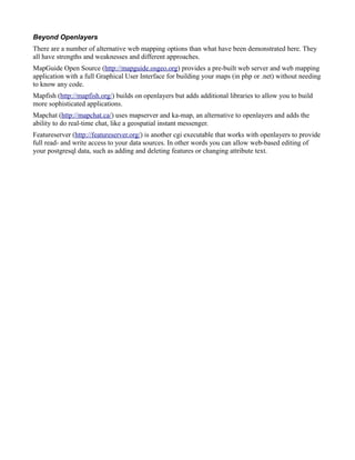 Beyond Openlayers
There are a number of alternative web mapping options than what have been demonstrated here. They
all have strengths and weaknesses and different approaches.
MapGuide Open Source (http://mapguide.osgeo.org) provides a pre-built web server and web mapping
application with a full Graphical User Interface for building your maps (in php or .net) without needing
to know any code.
Mapfish (http://mapfish.org/) builds on openlayers but adds additional libraries to allow you to build
more sophisticated applications.
Mapchat (http://mapchat.ca/) uses mapserver and ka-map, an alternative to openlayers and adds the
ability to do real-time chat, like a geospatial instant messenger.
Featureserver (http://featureserver.org/) is another cgi executable that works with openlayers to provide
full read- and write access to your data sources. In other words you can allow web-based editing of
your postgresql data, such as adding and deleting features or changing attribute text.
 