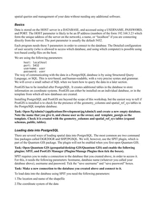 spatial queries and management of your data without needing any additional software.

Basics
Data is stored on the HOST server in a DATABASE, and accessed using a USERNAME, PASSWORD,
and PORT. The HOST parameter is likely to be an IP address (numbers of the form 192.168.3.23 which
form the unique address of the server on the network), a name, or “localhost” if you are connecting
directly from the server. The port parameter is usually the default 5432.
Each program needs these 5 parameters in order to connect to the database. The Detailed configuration
of user security (who is allowed to access which database, and using which computer) is possible using
text-based config files on the host.
We are using the following parameters:
       host: localhost
       port: 5432
       username: user
       password: user
The way of communicating with the data in a PostgreSQL database is by using Structured Query
Language, or SQL. This is text-based, and human-readable, with a very precise syntax and grammar.
We will cover a small subset of SQL when we learn how to query the data in a later section.
PostGIS has to be installed after PostgreSQL. It creates additional tables in the database to store
information on coordinate systems. PostGIS can either be installed on an individual database, or in the
template from which all new databases are created.
Installing PostgreSQL and PostGIS are beyond the scope of this workshop, but the easiest way to tell if
PostGIS is installed is to check for the presence of the geometry_columns and spatial_ref_sys tables in
the PostgreSQL template database.
Task: Open PgAdmin3 (applications/Development/pgAdmin3) and create a new empty database.
Note the name that you give it, and choose user as the owner, and template_postgis as the
template. Check it is created with the geometry_columns and spatial_ref_sys tables (expand
schemas, public, tables).

Loading data into PostgreSQL
There are several ways of loading spatial data into PostgreSQL. The most common are two command
line packages called OGR2OGR and SHP2PGSQL. We will, however, use the SPIT plugin, which is
part of the Quantum GIS package. The plugin will not be enabled when you first open Quantum GIS.
Task: Open Quantum GIS (geospatial/desktop GIS/Quantum GIS) and enable the following
plugins: SPIT, and PostGIS Manager (Plugins/Manage Plugins then tick the boxes).
SPIT requires you to make a connection to the database that you created above, in order to access it.
For this, it needs the following parameters: hostname, database name (whatever you called your
database above), username and password. Tick the “save username” and “save password” boxes.
Task: Make a new connection to the database you created above and connect to it.
To load data into the database using SPIT you need the following parameters:
1.The location and name of the shapefile
2.The coordinate system of the data
 