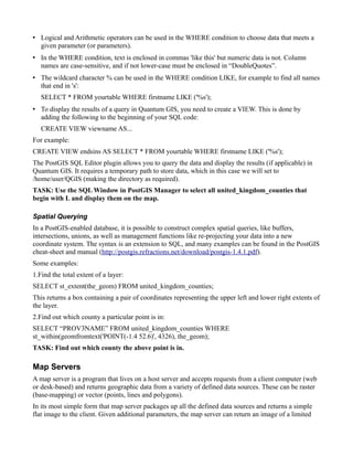 • Logical and Arithmetic operators can be used in the WHERE condition to choose data that meets a
  given parameter (or parameters).
• In the WHERE condition, text is enclosed in commas 'like this' but numeric data is not. Column
  names are case-sensitive, and if not lower-case must be enclosed in “DoubleQuotes”.
• The wildcard character % can be used in the WHERE condition LIKE, for example to find all names
  that end in 's':
   SELECT * FROM yourtable WHERE firstname LIKE ('%s');
• To display the results of a query in Quantum GIS, you need to create a VIEW. This is done by
  adding the following to the beginning of your SQL code:
   CREATE VIEW viewname AS...
For example:
CREATE VIEW endsins AS SELECT * FROM yourtable WHERE firstname LIKE ('%s');
The PostGIS SQL Editor plugin allows you to query the data and display the results (if applicable) in
Quantum GIS. It requires a temporary path to store data, which in this case we will set to
/home/user/QGIS (making the directory as required).
TASK: Use the SQL Window in PostGIS Manager to select all united_kingdom_counties that
begin with L and display them on the map.

Spatial Querying
In a PostGIS-enabled database, it is possible to construct complex spatial queries, like buffers,
intersections, unions, as well as management functions like re-projecting your data into a new
coordinate system. The syntax is an extension to SQL, and many examples can be found in the PostGIS
cheat-sheet and manual (http://postgis.refractions.net/download/postgis-1.4.1.pdf).
Some examples:
1.Find the total extent of a layer:
SELECT st_extent(the_geom) FROM united_kingdom_counties;
This returns a box containing a pair of coordinates representing the upper left and lower right extents of
the layer.
2.Find out which county a particular point is in:
SELECT “PROV3NAME” FROM united_kingdom_counties WHERE
st_within(geomfromtext('POINT(-1.4 52.6)', 4326), the_geom);
TASK: Find out which county the above point is in.

Map Servers
A map server is a program that lives on a host server and accepts requests from a client computer (web
or desk-based) and returns geographic data from a variety of defined data sources. These can be raster
(base-mapping) or vector (points, lines and polygons).
In its most simple form that map server packages up all the defined data sources and returns a simple
flat image to the client. Given additional parameters, the map server can return an image of a limited
 