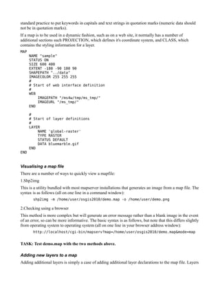 standard practice to put keywords in capitals and text strings in quotation marks (numeric data should
not be in quotation marks).
If a map is to be used in a dynamic fashion, such as on a web site, it normally has a number of
additional sections such PROJECTION, which defines it's coordinate system, and CLASS, which
contains the styling information for a layer.
MAP
      NAME "sample"
      STATUS ON
      SIZE 600 400
      EXTENT -180 -90 180 90
      SHAPEPATH "../data"
      IMAGECOLOR 255 255 255
      #
      # Start of web interface definition
      #
      WEB
          IMAGEPATH "/ms4w/tmp/ms_tmp/"
          IMAGEURL "/ms_tmp/"
      END

      #
      # Start of layer definitions
      #
      LAYER
          NAME 'global-raster'
          TYPE RASTER
          STATUS DEFAULT
          DATA bluemarble.gif
      END
END


Visualising a map file
There are a number of ways to quickly view a mapfile:
1.Shp2img
This is a utility bundled with most mapserver installations that generates an image from a map file. The
syntax is as follows (all on one line in a command window):
       shp2img -m /home/user/osgis2010/demo.map -o /home/user/demo.png

2.Checking using a browser
This method is more complex but will generate an error message rather than a blank image in the event
of an error, so can be more informative. The basic syntax is as follows, but note that this differs slightly
from operating system to operating system (all on one line in your browser address window):
       http://localhost/cgi-bin/mapserv?map=/home/user/osgis2010/demo.map&mode=map


TASK: Test demo.map with the two methods above.

Adding new layers to a map
Adding additional layers is simply a case of adding additional layer declarations to the map file. Layers
 