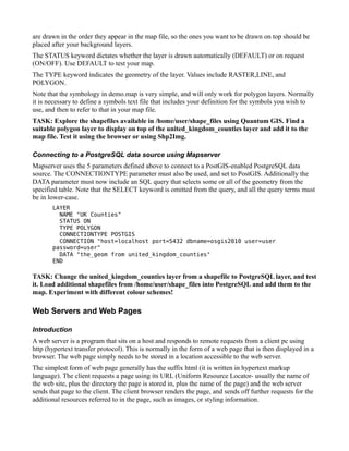 are drawn in the order they appear in the map file, so the ones you want to be drawn on top should be
placed after your background layers.
The STATUS keyword dictates whether the layer is drawn automatically (DEFAULT) or on request
(ON/OFF). Use DEFAULT to test your map.
The TYPE keyword indicates the geometry of the layer. Values include RASTER,LINE, and
POLYGON.
Note that the symbology in demo.map is very simple, and will only work for polygon layers. Normally
it is necessary to define a symbols text file that includes your definition for the symbols you wish to
use, and then to refer to that in your map file.
TASK: Explore the shapefiles available in /home/user/shape_files using Quantum GIS. Find a
suitable polygon layer to display on top of the united_kingdom_counties layer and add it to the
map file. Test it using the browser or using Shp2Img.

Connecting to a PostgreSQL data source using Mapserver
Mapserver uses the 5 parameters defined above to connect to a PostGIS-enabled PostgreSQL data
source. The CONNECTIONTYPE parameter must also be used, and set to PostGIS. Additionally the
DATA parameter must now include an SQL query that selects some or all of the geometry from the
specified table. Note that the SELECT keyword is omitted from the query, and all the query terms must
be in lower-case.
       LAYER
         NAME "UK Counties"
         STATUS ON
         TYPE POLYGON
         CONNECTIONTYPE POSTGIS
         CONNECTION "host=localhost port=5432 dbname=osgis2010 user=user
       password=user"
         DATA "the_geom from united_kingdom_counties"
       END

TASK: Change the united_kingdom_counties layer from a shapefile to PostgreSQL layer, and test
it. Load additional shapefiles from /home/user/shape_files into PostgreSQL and add them to the
map. Experiment with different colour schemes!

Web Servers and Web Pages

Introduction
A web server is a program that sits on a host and responds to remote requests from a client pc using
http (hypertext transfer protocol). This is normally in the form of a web page that is then displayed in a
browser. The web page simply needs to be stored in a location accessible to the web server.
The simplest form of web page generally has the suffix html (it is written in hypertext markup
language). The client requests a page using its URL (Uniform Resource Locator- usually the name of
the web site, plus the directory the page is stored in, plus the name of the page) and the web server
sends that page to the client. The client browser renders the page, and sends off further requests for the
additional resources referred to in the page, such as images, or styling information.
 