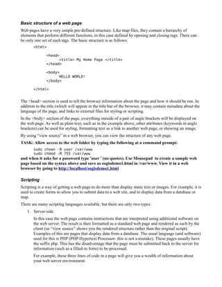 Basic structure of a web page
Web pages have a very simple pre-defined structure. Like map files, they contain a hierarchy of
elements that perform different functions, in this case defined by opening and closing tags. There can
be only one set of each tags. The basic structure is as follows:
       <html>

               <head>
                     <title> My Home Page </title>
               </head>

               <body>
                     HELLO WORLD!
               </body>

       </html>


The <head> section is used to tell the browser information about the page and how it should be run. In
addition to the title (which will appear in the title bar of the browser, it may contain metadata about the
language of the page, and links to external files for styling or scripting.
In the <body> section of the page, everything outside of a pair of angle brackets will be displayed on
the web page. As well as plain text, such as in the example above, other attributes (keywords in angle
brackets) can be used for styling, formatting text as a link to another web page, or showing an image.
By using “view source” in a web browser, you can view the structure of any web page.
TASK: Allow access to the web folder by typing the following at a command prompt:
       sudo chown -R user /var/www
       sudo chmod -R 755 /var/www
and when it asks for a password type 'user ' (no quotes). Use Mousepad to create a sample web
page based on the syntax above and save as osgisdemo1.html in /var/www. View it in a web
browser by going to http://localhost/osgisdemo1.html

Scripting
Scripting is a way of getting a web page to do more than display static text or images. For example, it is
used to create forms to allow you to submit data to a web site, and to display data from a database or
map.
There are many scripting languages available, but there are only two types:
   1. Server-side
       In this case the web page contains instructions that are interpreted using additional software on
       the web server. The result is then formatted as a standard web page and rendered as such by the
       client (so “view source” shows you the rendered structure rather than the original script).
       Examples of this are pages that display data from a database. The usual language (and software)
       used for this is PHP (PHP Hypertext Processor- this is not a mistake). These pages usually have
       the suffix php. This has the disadvantage that the page must be submitted back to the server for
       information (such as a filled-in form) to be processed.
       For example, these three lines of code in a page will give you a wealth of information about
       your web server environment.
 