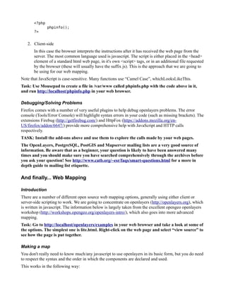 <?php
               phpinfo();
       ?>


   2. Client-side
       In this case the browser interprets the instructions after it has received the web page from the
       server. The most common language used is javascript. The script is either placed in the <head>
       element of a standard html web page, in it's own <script> tags, or in an additional file requested
       by the browser (these will usually have the suffix js). This is the approach that we are going to
       be using for our web mapping.
Note that JavaScript is case-sensitive. Many functions use “Camel Case”, whichLooksLikeThis.
Task: Use Mousepad to create a file in /var/www called phpinfo.php with the code above in it,
and run http://localhost/phpinfo.php in your web browser.

Debugging/Solving Problems
Firefox comes with a number of very useful plugins to help debug openlayers problems. The error
console (Tools/Error Console) will highlight syntax errors in your code (such as missing brackets). The
extensions Firebug (http://getfirebug.com/) and HttpFox (https://addons.mozilla.org/en-
US/firefox/addon/6647/) provide more comprehensive help with JavaScript and HTTP calls
respectively.
TASK: Install the add-ons above and use them to explore the calls made by your web pages.
The OpenLayers, PostgreSQL, PostGIS and Mapserver mailing lists are a very good source of
information. Be aware that as a beginner, your question is likely to have been answered many
times and you should make sure you have searched comprehensively through the archives before
you ask your question! See http://www.catb.org/~esr/faqs/smart-questions.html for a more in
depth guide to mailing list etiquette.

And finally... Web Mapping

Introduction
There are a number of different open source web mapping options, generally using either client or
server-side scripting to work. We are going to concentrate on openlayers (http://openlayers.org), which
is written in javascript. The information below is largely taken from the excellent opengeo openlayers
workshop (http://workshops.opengeo.org/openlayers-intro/), which also goes into more advanced
mapping.
Task: Go to http://localhost/openlayers/examples in your web browser and take a look at some of
the options. The simplest one is lite.html. Right-click on the web page and select “view source” to
see how the page is put together.

Making a map
You don't really need to know much/any javascript to use openlayers in its basic form, but you do need
to respect the syntax and the order in which the components are declared and used.
This works in the following way:
 