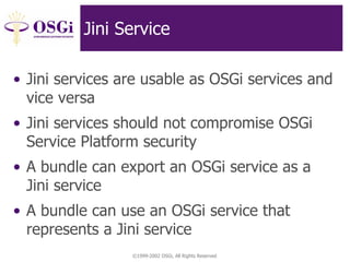 ©1999-2002 OSGi, All Rights Reserved
Jini Service
• Jini services are usable as OSGi services and
vice versa
• Jini services should not compromise OSGi
Service Platform security
• A bundle can export an OSGi service as a
Jini service
• A bundle can use an OSGi service that
represents a Jini service
 