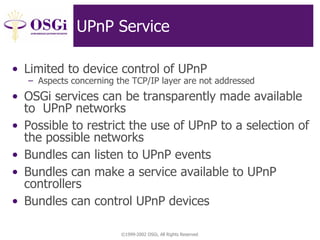 ©1999-2002 OSGi, All Rights Reserved
UPnP Service
• Limited to device control of UPnP
– Aspects concerning the TCP/IP layer are not addressed
• OSGi services can be transparently made available
to UPnP networks
• Possible to restrict the use of UPnP to a selection of
the possible networks
• Bundles can listen to UPnP events
• Bundles can make a service available to UPnP
controllers
• Bundles can control UPnP devices
 