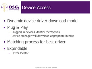 ©1999-2002 OSGi, All Rights Reserved
Device Access
• Dynamic device driver download model
• Plug & Play
– Plugged in devices identify themselves
– Device Manager will download appropriate bundle
• Matching process for best driver
• Extendable
– Driver locator
 