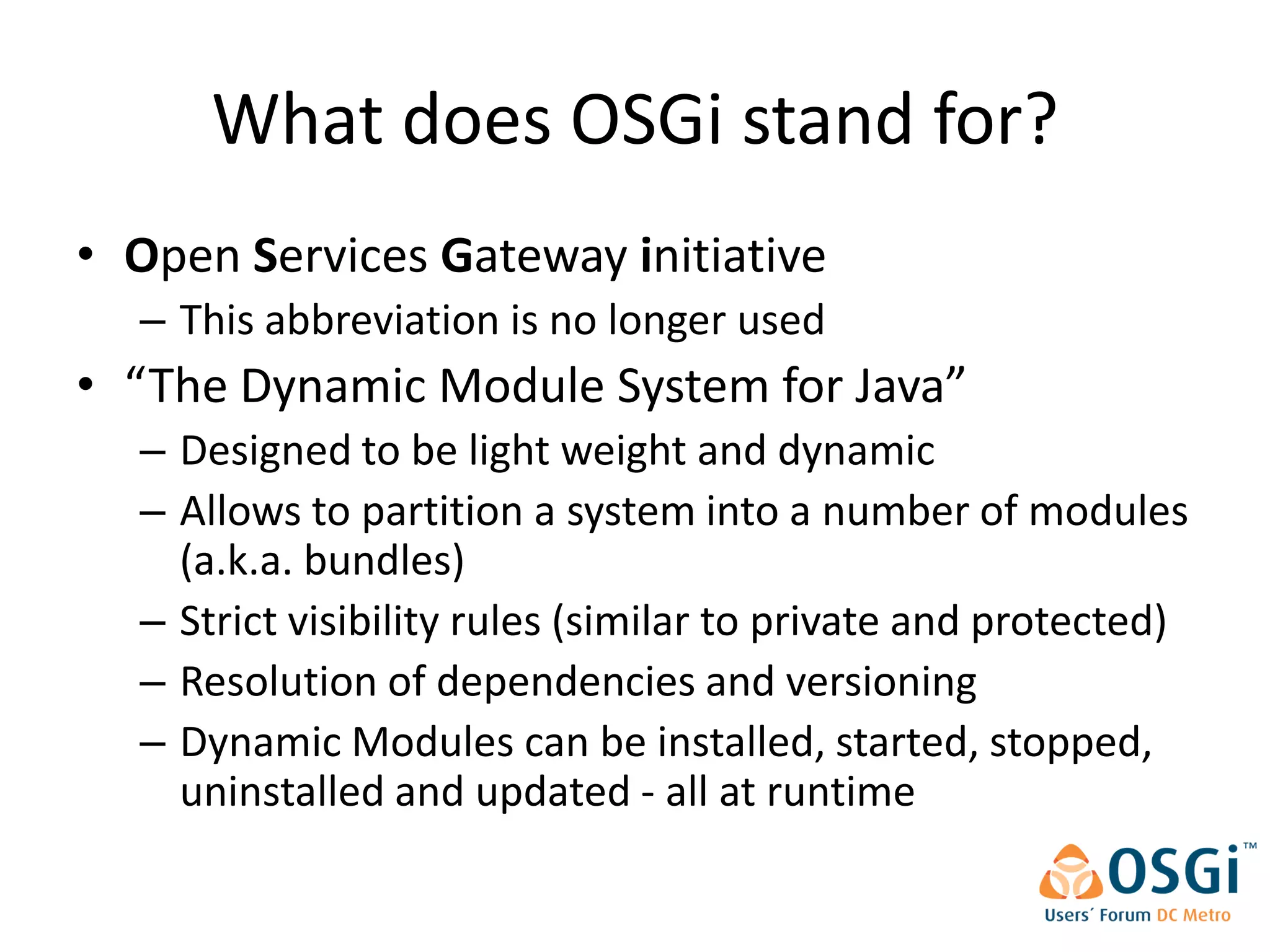 What does OSGi stand for?
• Open Services Gateway initiative
  – This abbreviation is no longer used
• “The Dynamic Module System for Java”
  – Designed to be light weight and dynamic
  – Allows to partition a system into a number of modules
    (a.k.a. bundles)
  – Strict visibility rules (similar to private and protected)
  – Resolution of dependencies and versioning
  – Dynamic Modules can be installed, started, stopped,
    uninstalled and updated - all at runtime
 